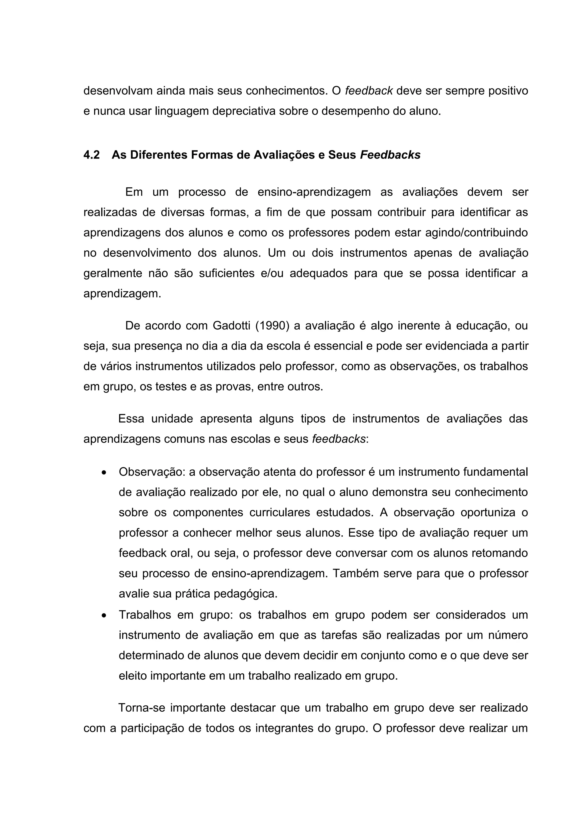 desenvolvam ainda mais seus conhecimentos. O feedback deve ser sempre positivo
e nunca usar linguagem depreciativa sobre o desempenho do aluno.
4.2 As Diferentes Formas de Avaliações e Seus Feedbacks
Em um processo de ensino-aprendizagem as avaliações devem ser
realizadas de diversas formas, a fim de que possam contribuir para identificar as
aprendizagens dos alunos e como os professores podem estar agindo/contribuindo
no desenvolvimento dos alunos. Um ou dois instrumentos apenas de avaliação
geralmente não são suficientes e/ou adequados para que se possa identificar a
aprendizagem.
De acordo com Gadotti (1990) a avaliação é algo inerente à educação, ou
seja, sua presença no dia a dia da escola é essencial e pode ser evidenciada a partir
de vários instrumentos utilizados pelo professor, como as observações, os trabalhos
em grupo, os testes e as provas, entre outros.
Essa unidade apresenta alguns tipos de instrumentos de avaliações das
aprendizagens comuns nas escolas e seus feedbacks:
• Observação: a observação atenta do professor é um instrumento fundamental
de avaliação realizado por ele, no qual o aluno demonstra seu conhecimento
sobre os componentes curriculares estudados. A observação oportuniza o
professor a conhecer melhor seus alunos. Esse tipo de avaliação requer um
feedback oral, ou seja, o professor deve conversar com os alunos retomando
seu processo de ensino-aprendizagem. Também serve para que o professor
avalie sua prática pedagógica.
• Trabalhos em grupo: os trabalhos em grupo podem ser considerados um
instrumento de avaliação em que as tarefas são realizadas por um número
determinado de alunos que devem decidir em conjunto como e o que deve ser
eleito importante em um trabalho realizado em grupo.
Torna-se importante destacar que um trabalho em grupo deve ser realizado
com a participação de todos os integrantes do grupo. O professor deve realizar um
 