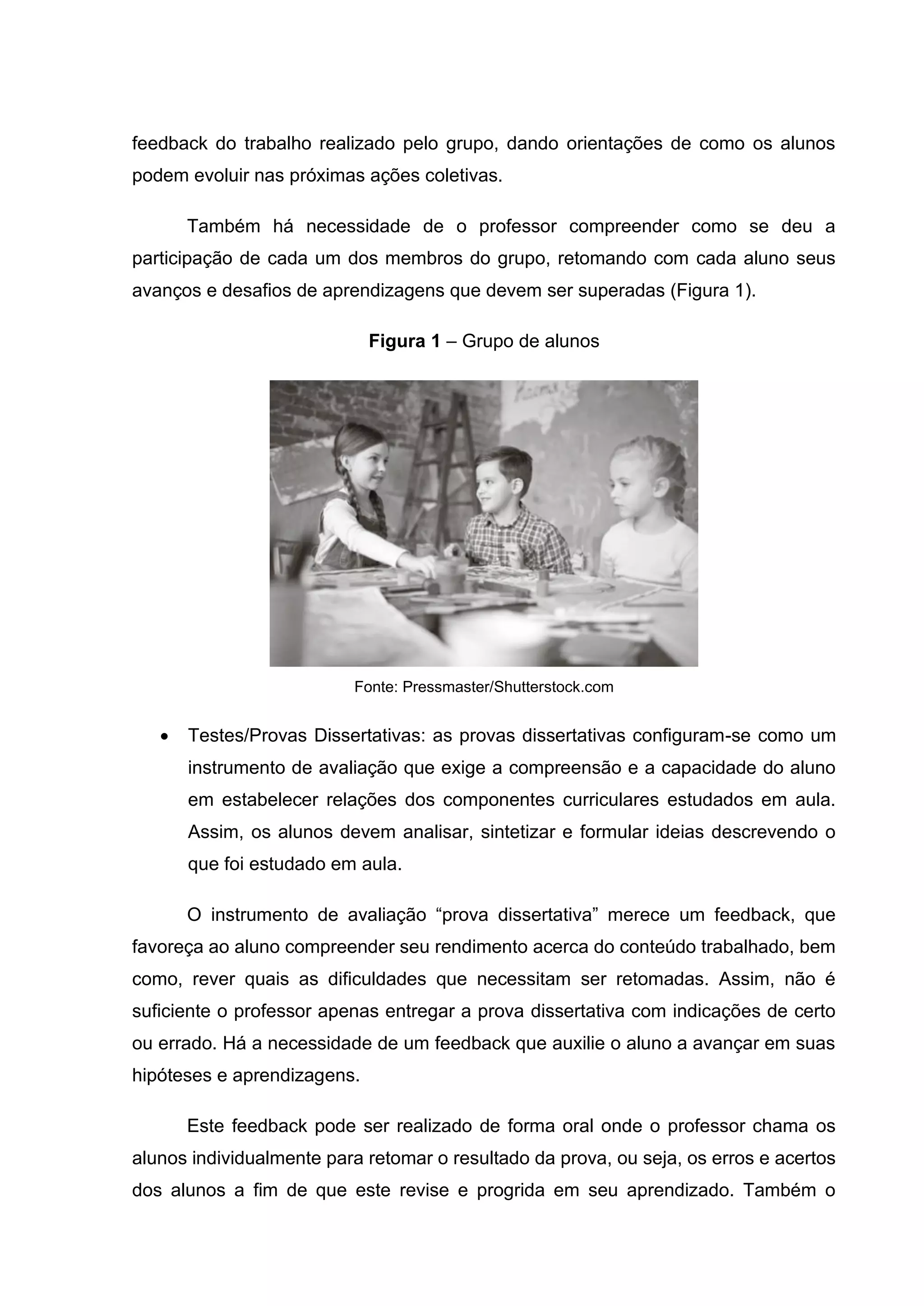feedback do trabalho realizado pelo grupo, dando orientações de como os alunos
podem evoluir nas próximas ações coletivas.
Também há necessidade de o professor compreender como se deu a
participação de cada um dos membros do grupo, retomando com cada aluno seus
avanços e desafios de aprendizagens que devem ser superadas (Figura 1).
Figura 1 – Grupo de alunos
Fonte: Pressmaster/Shutterstock.com
• Testes/Provas Dissertativas: as provas dissertativas configuram-se como um
instrumento de avaliação que exige a compreensão e a capacidade do aluno
em estabelecer relações dos componentes curriculares estudados em aula.
Assim, os alunos devem analisar, sintetizar e formular ideias descrevendo o
que foi estudado em aula.
O instrumento de avaliação “prova dissertativa” merece um feedback, que
favoreça ao aluno compreender seu rendimento acerca do conteúdo trabalhado, bem
como, rever quais as dificuldades que necessitam ser retomadas. Assim, não é
suficiente o professor apenas entregar a prova dissertativa com indicações de certo
ou errado. Há a necessidade de um feedback que auxilie o aluno a avançar em suas
hipóteses e aprendizagens.
Este feedback pode ser realizado de forma oral onde o professor chama os
alunos individualmente para retomar o resultado da prova, ou seja, os erros e acertos
dos alunos a fim de que este revise e progrida em seu aprendizado. Também o
 