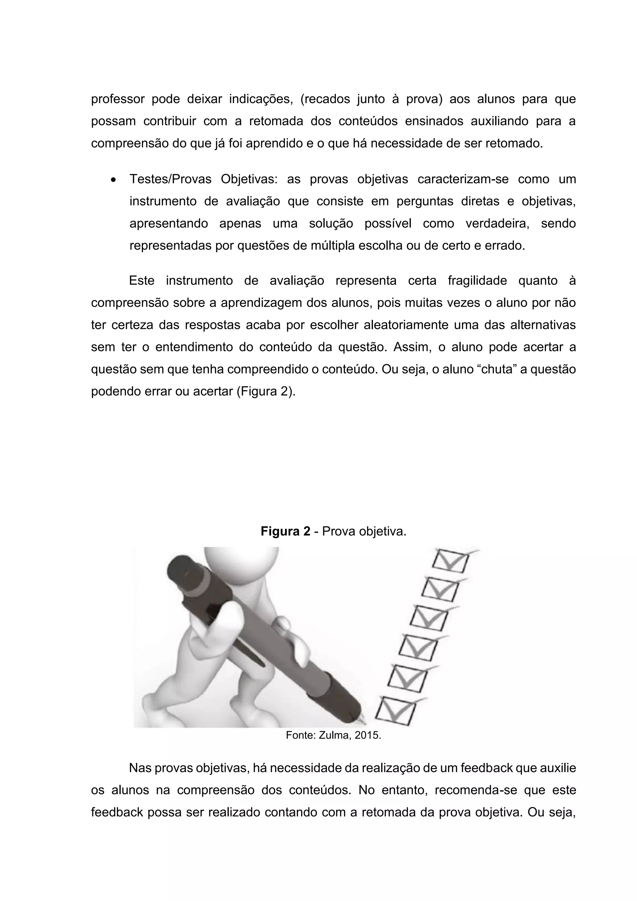 professor pode deixar indicações, (recados junto à prova) aos alunos para que
possam contribuir com a retomada dos conteúdos ensinados auxiliando para a
compreensão do que já foi aprendido e o que há necessidade de ser retomado.
• Testes/Provas Objetivas: as provas objetivas caracterizam-se como um
instrumento de avaliação que consiste em perguntas diretas e objetivas,
apresentando apenas uma solução possível como verdadeira, sendo
representadas por questões de múltipla escolha ou de certo e errado.
Este instrumento de avaliação representa certa fragilidade quanto à
compreensão sobre a aprendizagem dos alunos, pois muitas vezes o aluno por não
ter certeza das respostas acaba por escolher aleatoriamente uma das alternativas
sem ter o entendimento do conteúdo da questão. Assim, o aluno pode acertar a
questão sem que tenha compreendido o conteúdo. Ou seja, o aluno “chuta” a questão
podendo errar ou acertar (Figura 2).
Figura 2 - Prova objetiva.
Fonte: Zulma, 2015.
Nas provas objetivas, há necessidade da realização de um feedback que auxilie
os alunos na compreensão dos conteúdos. No entanto, recomenda-se que este
feedback possa ser realizado contando com a retomada da prova objetiva. Ou seja,
 