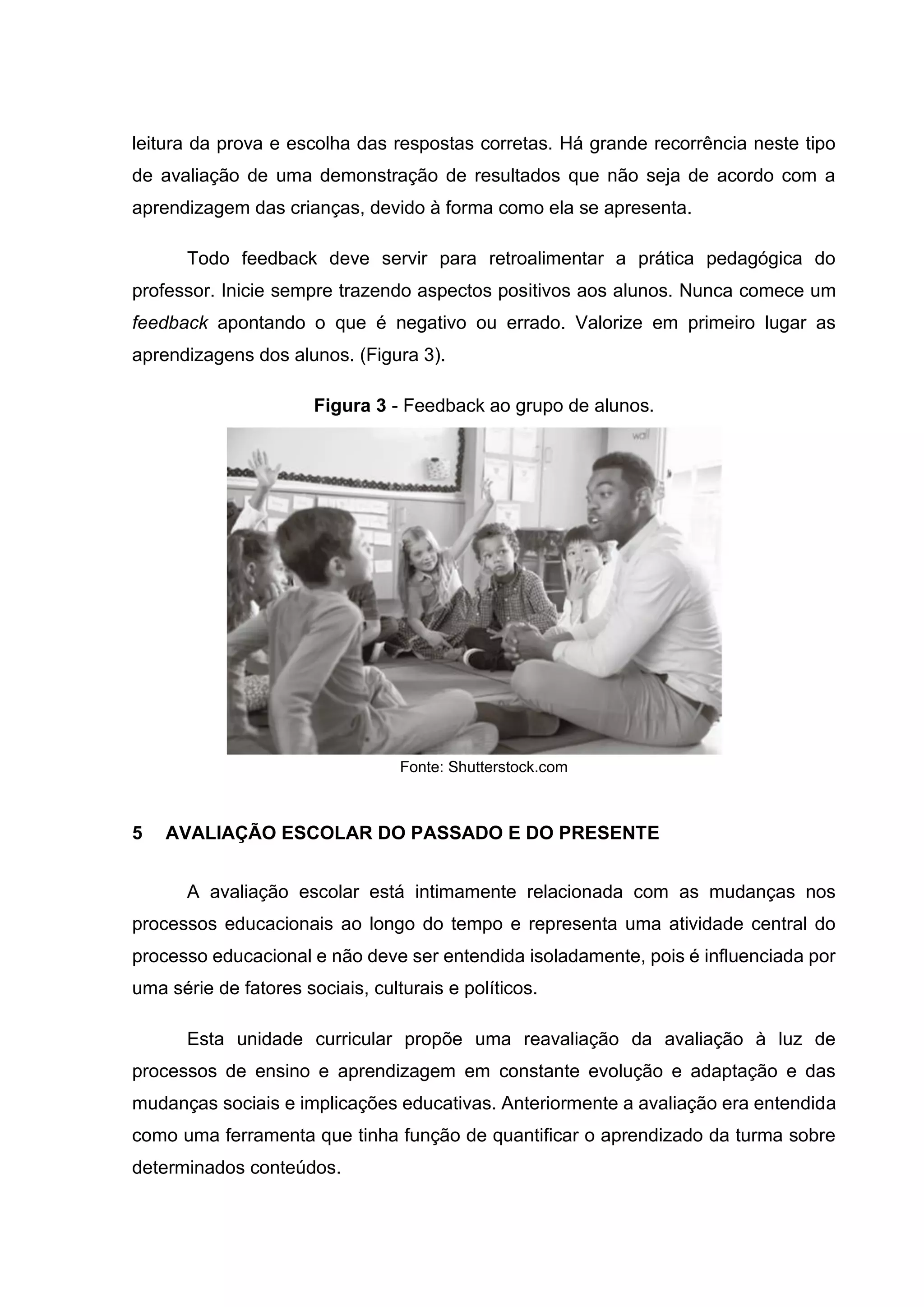 leitura da prova e escolha das respostas corretas. Há grande recorrência neste tipo
de avaliação de uma demonstração de resultados que não seja de acordo com a
aprendizagem das crianças, devido à forma como ela se apresenta.
Todo feedback deve servir para retroalimentar a prática pedagógica do
professor. Inicie sempre trazendo aspectos positivos aos alunos. Nunca comece um
feedback apontando o que é negativo ou errado. Valorize em primeiro lugar as
aprendizagens dos alunos. (Figura 3).
Figura 3 - Feedback ao grupo de alunos.
Fonte: Shutterstock.com
5 AVALIAÇÃO ESCOLAR DO PASSADO E DO PRESENTE
A avaliação escolar está intimamente relacionada com as mudanças nos
processos educacionais ao longo do tempo e representa uma atividade central do
processo educacional e não deve ser entendida isoladamente, pois é influenciada por
uma série de fatores sociais, culturais e políticos.
Esta unidade curricular propõe uma reavaliação da avaliação à luz de
processos de ensino e aprendizagem em constante evolução e adaptação e das
mudanças sociais e implicações educativas. Anteriormente a avaliação era entendida
como uma ferramenta que tinha função de quantificar o aprendizado da turma sobre
determinados conteúdos.
 