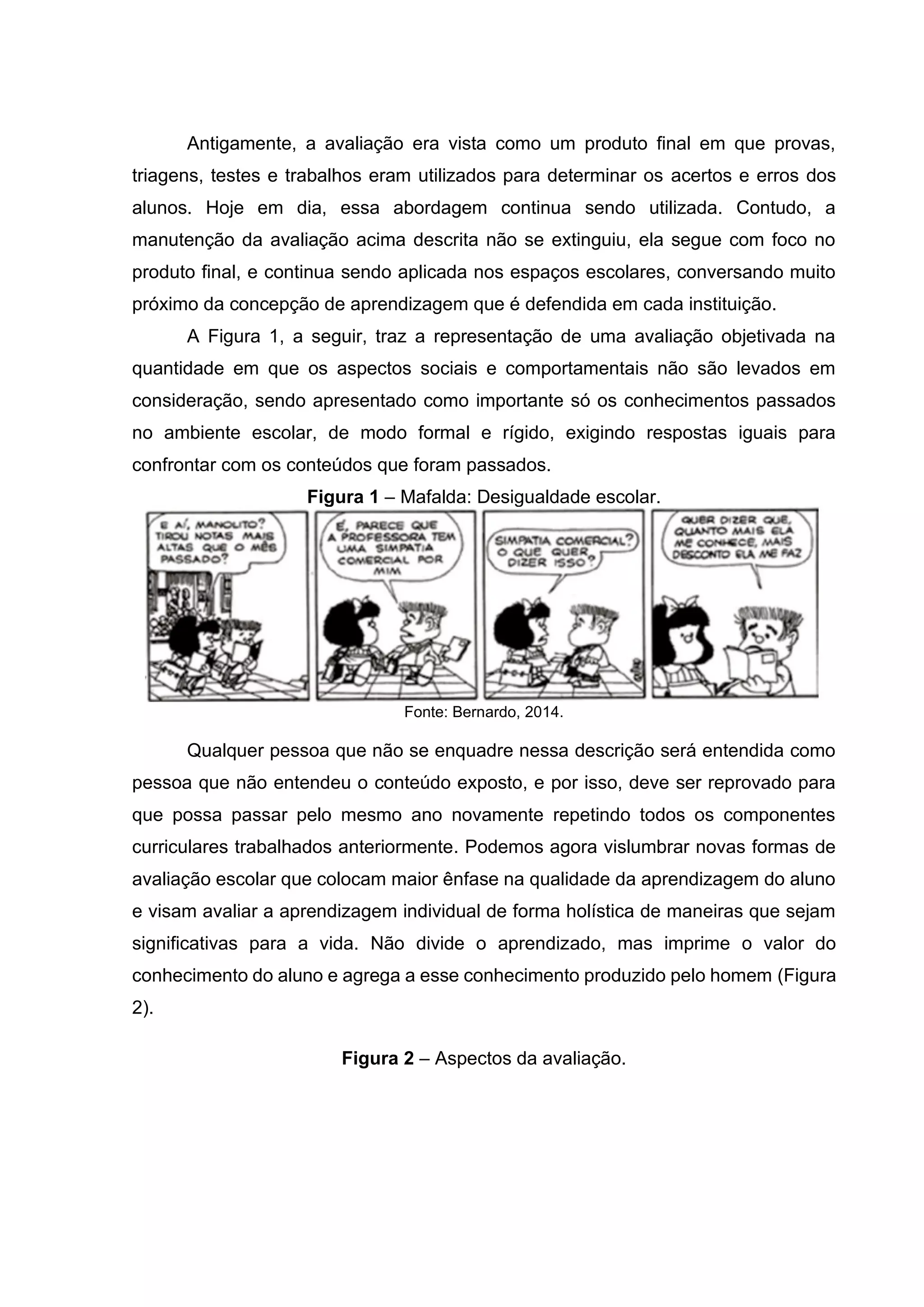 Antigamente, a avaliação era vista como um produto final em que provas,
triagens, testes e trabalhos eram utilizados para determinar os acertos e erros dos
alunos. Hoje em dia, essa abordagem continua sendo utilizada. Contudo, a
manutenção da avaliação acima descrita não se extinguiu, ela segue com foco no
produto final, e continua sendo aplicada nos espaços escolares, conversando muito
próximo da concepção de aprendizagem que é defendida em cada instituição.
A Figura 1, a seguir, traz a representação de uma avaliação objetivada na
quantidade em que os aspectos sociais e comportamentais não são levados em
consideração, sendo apresentado como importante só os conhecimentos passados
no ambiente escolar, de modo formal e rígido, exigindo respostas iguais para
confrontar com os conteúdos que foram passados.
Figura 1 – Mafalda: Desigualdade escolar.
Fonte: Bernardo, 2014.
Qualquer pessoa que não se enquadre nessa descrição será entendida como
pessoa que não entendeu o conteúdo exposto, e por isso, deve ser reprovado para
que possa passar pelo mesmo ano novamente repetindo todos os componentes
curriculares trabalhados anteriormente. Podemos agora vislumbrar novas formas de
avaliação escolar que colocam maior ênfase na qualidade da aprendizagem do aluno
e visam avaliar a aprendizagem individual de forma holística de maneiras que sejam
significativas para a vida. Não divide o aprendizado, mas imprime o valor do
conhecimento do aluno e agrega a esse conhecimento produzido pelo homem (Figura
2).
Figura 2 – Aspectos da avaliação.
 