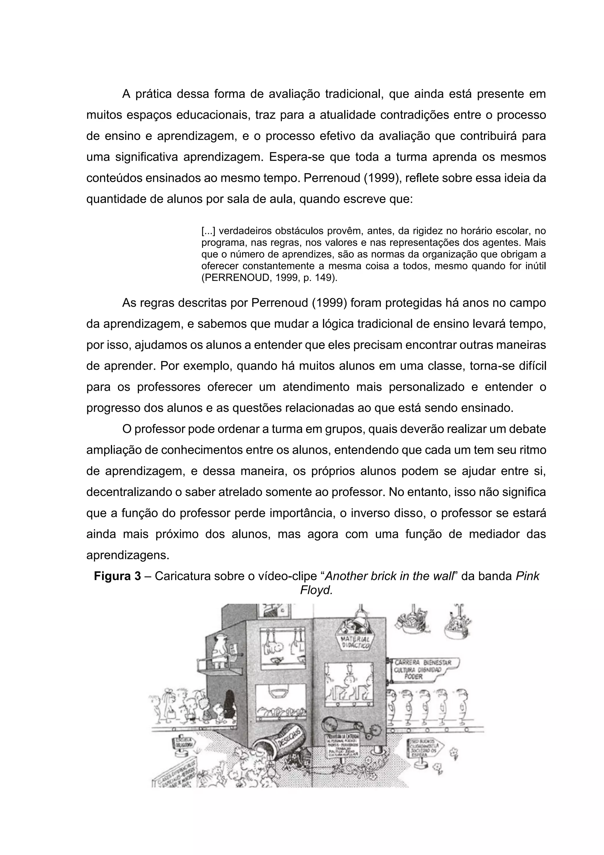 A prática dessa forma de avaliação tradicional, que ainda está presente em
muitos espaços educacionais, traz para a atualidade contradições entre o processo
de ensino e aprendizagem, e o processo efetivo da avaliação que contribuirá para
uma significativa aprendizagem. Espera-se que toda a turma aprenda os mesmos
conteúdos ensinados ao mesmo tempo. Perrenoud (1999), reflete sobre essa ideia da
quantidade de alunos por sala de aula, quando escreve que:
[...] verdadeiros obstáculos provêm, antes, da rigidez no horário escolar, no
programa, nas regras, nos valores e nas representações dos agentes. Mais
que o número de aprendizes, são as normas da organização que obrigam a
oferecer constantemente a mesma coisa a todos, mesmo quando for inútil
(PERRENOUD, 1999, p. 149).
As regras descritas por Perrenoud (1999) foram protegidas há anos no campo
da aprendizagem, e sabemos que mudar a lógica tradicional de ensino levará tempo,
por isso, ajudamos os alunos a entender que eles precisam encontrar outras maneiras
de aprender. Por exemplo, quando há muitos alunos em uma classe, torna-se difícil
para os professores oferecer um atendimento mais personalizado e entender o
progresso dos alunos e as questões relacionadas ao que está sendo ensinado.
O professor pode ordenar a turma em grupos, quais deverão realizar um debate
ampliação de conhecimentos entre os alunos, entendendo que cada um tem seu ritmo
de aprendizagem, e dessa maneira, os próprios alunos podem se ajudar entre si,
decentralizando o saber atrelado somente ao professor. No entanto, isso não significa
que a função do professor perde importância, o inverso disso, o professor se estará
ainda mais próximo dos alunos, mas agora com uma função de mediador das
aprendizagens.
Figura 3 – Caricatura sobre o vídeo-clipe “Another brick in the wall” da banda Pink
Floyd.
 