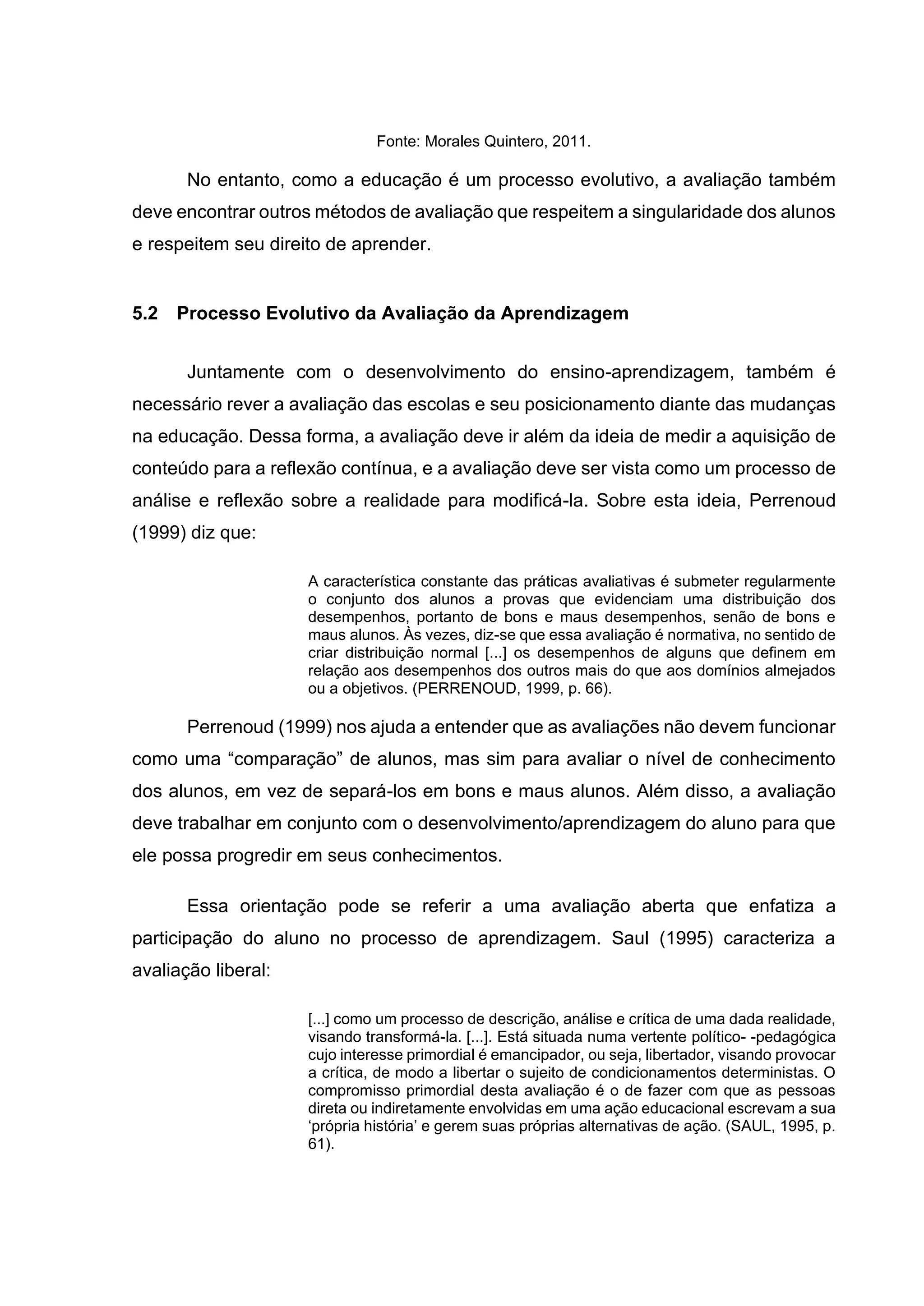 Fonte: Morales Quintero, 2011.
No entanto, como a educação é um processo evolutivo, a avaliação também
deve encontrar outros métodos de avaliação que respeitem a singularidade dos alunos
e respeitem seu direito de aprender.
5.2 Processo Evolutivo da Avaliação da Aprendizagem
Juntamente com o desenvolvimento do ensino-aprendizagem, também é
necessário rever a avaliação das escolas e seu posicionamento diante das mudanças
na educação. Dessa forma, a avaliação deve ir além da ideia de medir a aquisição de
conteúdo para a reflexão contínua, e a avaliação deve ser vista como um processo de
análise e reflexão sobre a realidade para modificá-la. Sobre esta ideia, Perrenoud
(1999) diz que:
A característica constante das práticas avaliativas é submeter regularmente
o conjunto dos alunos a provas que evidenciam uma distribuição dos
desempenhos, portanto de bons e maus desempenhos, senão de bons e
maus alunos. Às vezes, diz-se que essa avaliação é normativa, no sentido de
criar distribuição normal [...] os desempenhos de alguns que definem em
relação aos desempenhos dos outros mais do que aos domínios almejados
ou a objetivos. (PERRENOUD, 1999, p. 66).
Perrenoud (1999) nos ajuda a entender que as avaliações não devem funcionar
como uma “comparação” de alunos, mas sim para avaliar o nível de conhecimento
dos alunos, em vez de separá-los em bons e maus alunos. Além disso, a avaliação
deve trabalhar em conjunto com o desenvolvimento/aprendizagem do aluno para que
ele possa progredir em seus conhecimentos.
Essa orientação pode se referir a uma avaliação aberta que enfatiza a
participação do aluno no processo de aprendizagem. Saul (1995) caracteriza a
avaliação liberal:
[...] como um processo de descrição, análise e crítica de uma dada realidade,
visando transformá-la. [...]. Está situada numa vertente político- -pedagógica
cujo interesse primordial é emancipador, ou seja, libertador, visando provocar
a crítica, de modo a libertar o sujeito de condicionamentos deterministas. O
compromisso primordial desta avaliação é o de fazer com que as pessoas
direta ou indiretamente envolvidas em uma ação educacional escrevam a sua
‘própria história’ e gerem suas próprias alternativas de ação. (SAUL, 1995, p.
61).
 