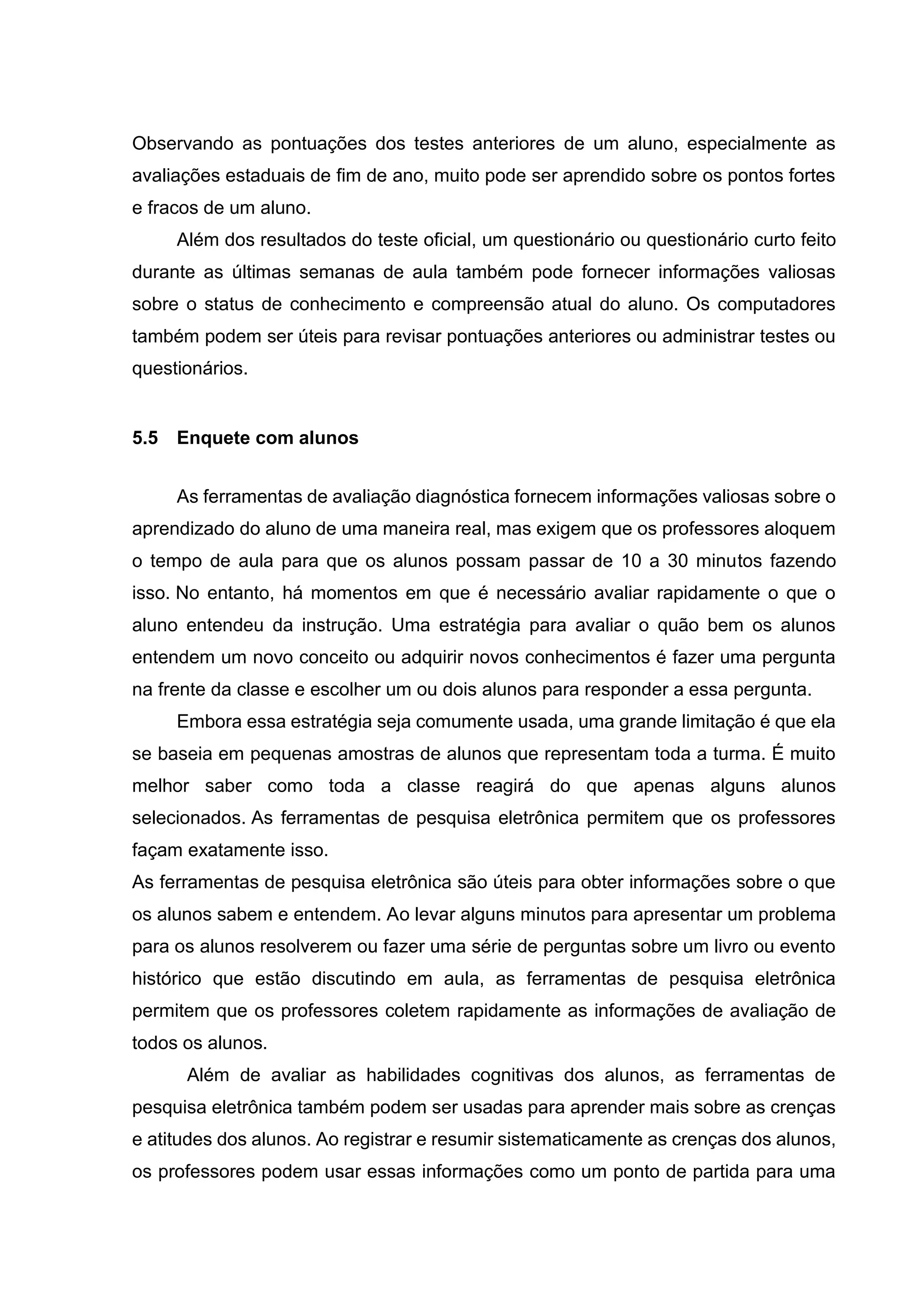 Observando as pontuações dos testes anteriores de um aluno, especialmente as
avaliações estaduais de fim de ano, muito pode ser aprendido sobre os pontos fortes
e fracos de um aluno.
Além dos resultados do teste oficial, um questionário ou questionário curto feito
durante as últimas semanas de aula também pode fornecer informações valiosas
sobre o status de conhecimento e compreensão atual do aluno. Os computadores
também podem ser úteis para revisar pontuações anteriores ou administrar testes ou
questionários.
5.5 Enquete com alunos
As ferramentas de avaliação diagnóstica fornecem informações valiosas sobre o
aprendizado do aluno de uma maneira real, mas exigem que os professores aloquem
o tempo de aula para que os alunos possam passar de 10 a 30 minutos fazendo
isso. No entanto, há momentos em que é necessário avaliar rapidamente o que o
aluno entendeu da instrução. Uma estratégia para avaliar o quão bem os alunos
entendem um novo conceito ou adquirir novos conhecimentos é fazer uma pergunta
na frente da classe e escolher um ou dois alunos para responder a essa pergunta.
Embora essa estratégia seja comumente usada, uma grande limitação é que ela
se baseia em pequenas amostras de alunos que representam toda a turma. É muito
melhor saber como toda a classe reagirá do que apenas alguns alunos
selecionados. As ferramentas de pesquisa eletrônica permitem que os professores
façam exatamente isso.
As ferramentas de pesquisa eletrônica são úteis para obter informações sobre o que
os alunos sabem e entendem. Ao levar alguns minutos para apresentar um problema
para os alunos resolverem ou fazer uma série de perguntas sobre um livro ou evento
histórico que estão discutindo em aula, as ferramentas de pesquisa eletrônica
permitem que os professores coletem rapidamente as informações de avaliação de
todos os alunos.
Além de avaliar as habilidades cognitivas dos alunos, as ferramentas de
pesquisa eletrônica também podem ser usadas para aprender mais sobre as crenças
e atitudes dos alunos. Ao registrar e resumir sistematicamente as crenças dos alunos,
os professores podem usar essas informações como um ponto de partida para uma
 