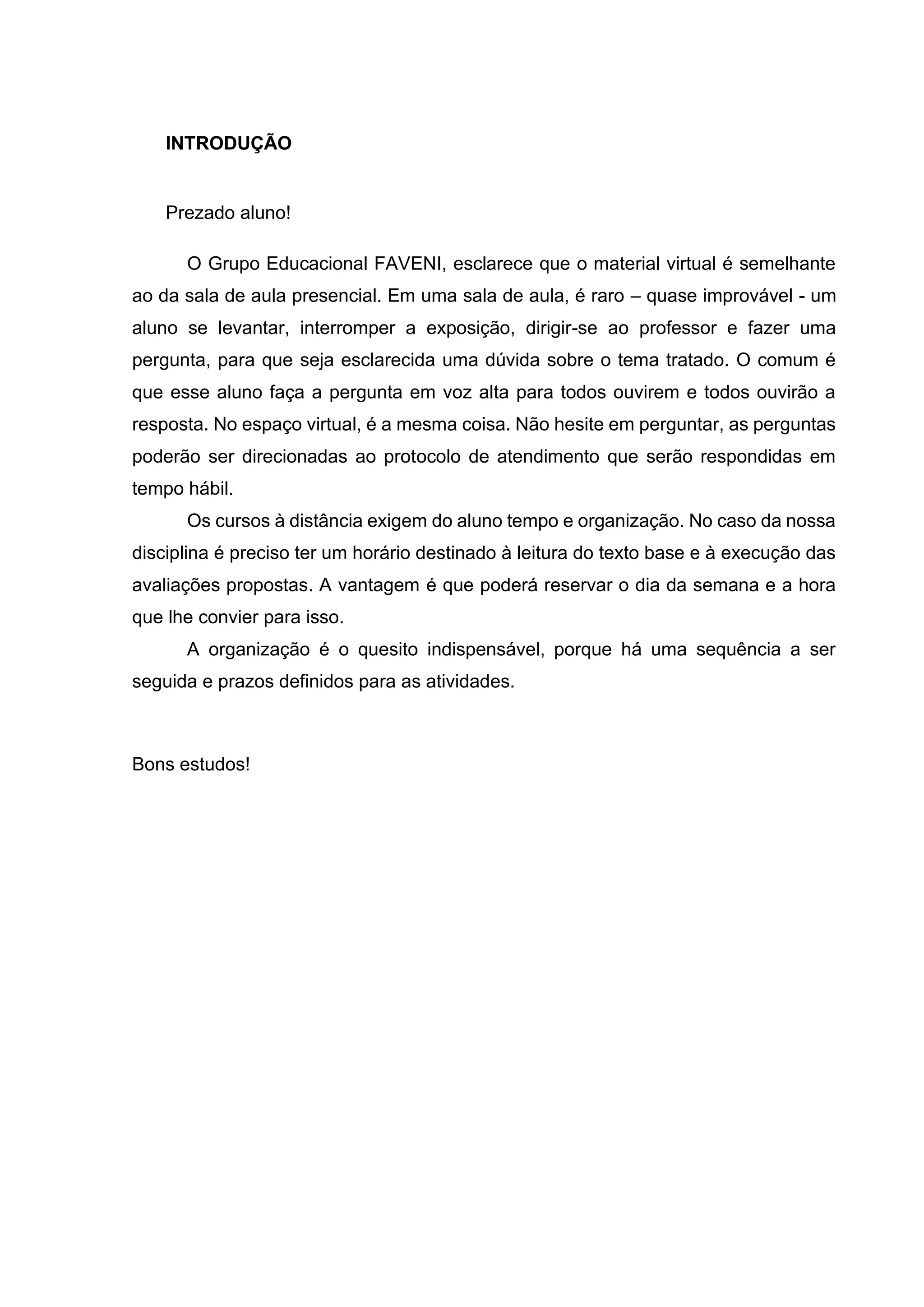 INTRODUÇÃO
Prezado aluno!
O Grupo Educacional FAVENI, esclarece que o material virtual é semelhante
ao da sala de aula presencial. Em uma sala de aula, é raro – quase improvável - um
aluno se levantar, interromper a exposição, dirigir-se ao professor e fazer uma
pergunta, para que seja esclarecida uma dúvida sobre o tema tratado. O comum é
que esse aluno faça a pergunta em voz alta para todos ouvirem e todos ouvirão a
resposta. No espaço virtual, é a mesma coisa. Não hesite em perguntar, as perguntas
poderão ser direcionadas ao protocolo de atendimento que serão respondidas em
tempo hábil.
Os cursos à distância exigem do aluno tempo e organização. No caso da nossa
disciplina é preciso ter um horário destinado à leitura do texto base e à execução das
avaliações propostas. A vantagem é que poderá reservar o dia da semana e a hora
que lhe convier para isso.
A organização é o quesito indispensável, porque há uma sequência a ser
seguida e prazos definidos para as atividades.
Bons estudos!
 