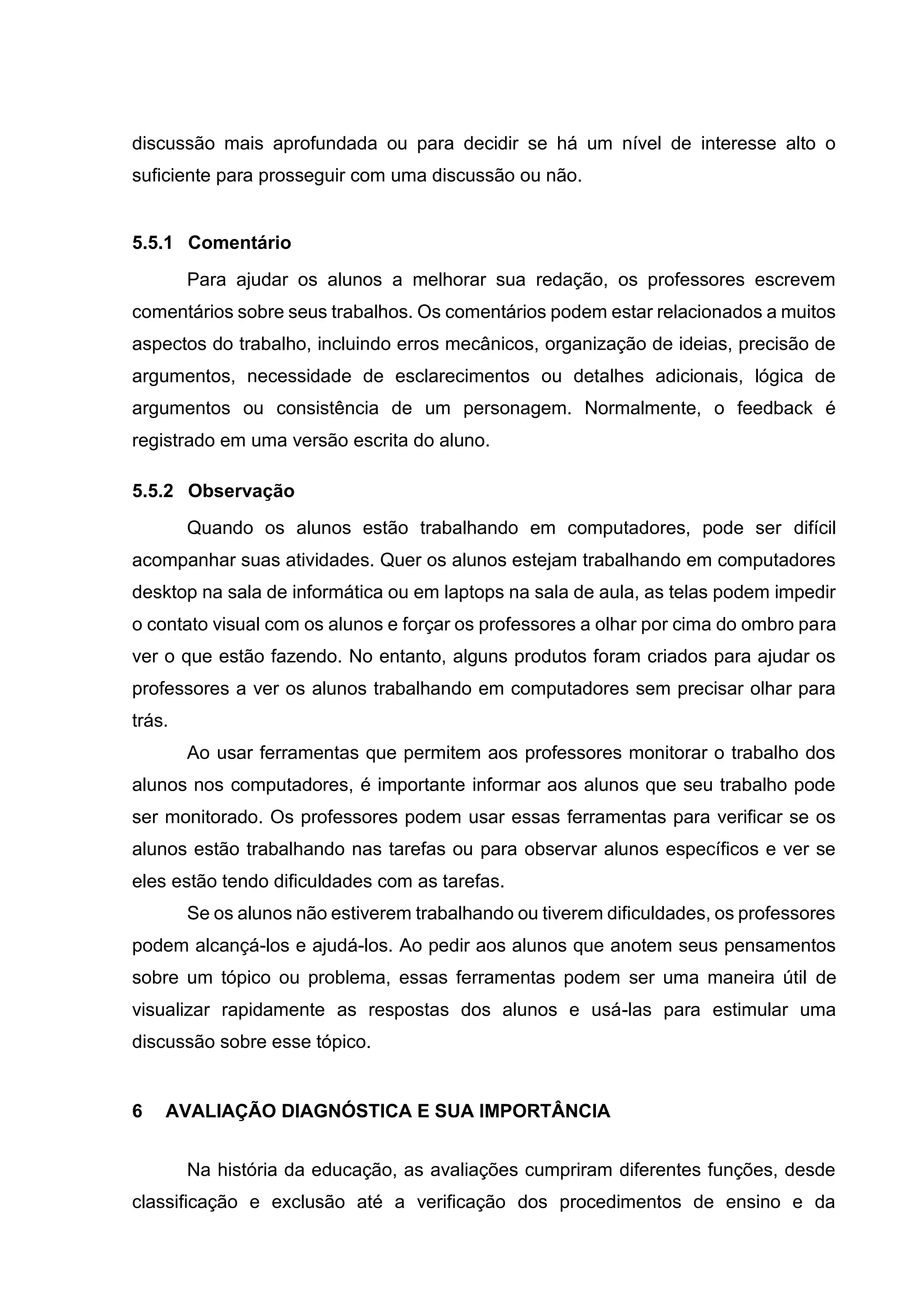 discussão mais aprofundada ou para decidir se há um nível de interesse alto o
suficiente para prosseguir com uma discussão ou não.
5.5.1 Comentário
Para ajudar os alunos a melhorar sua redação, os professores escrevem
comentários sobre seus trabalhos. Os comentários podem estar relacionados a muitos
aspectos do trabalho, incluindo erros mecânicos, organização de ideias, precisão de
argumentos, necessidade de esclarecimentos ou detalhes adicionais, lógica de
argumentos ou consistência de um personagem. Normalmente, o feedback é
registrado em uma versão escrita do aluno.
5.5.2 Observação
Quando os alunos estão trabalhando em computadores, pode ser difícil
acompanhar suas atividades. Quer os alunos estejam trabalhando em computadores
desktop na sala de informática ou em laptops na sala de aula, as telas podem impedir
o contato visual com os alunos e forçar os professores a olhar por cima do ombro para
ver o que estão fazendo. No entanto, alguns produtos foram criados para ajudar os
professores a ver os alunos trabalhando em computadores sem precisar olhar para
trás.
Ao usar ferramentas que permitem aos professores monitorar o trabalho dos
alunos nos computadores, é importante informar aos alunos que seu trabalho pode
ser monitorado. Os professores podem usar essas ferramentas para verificar se os
alunos estão trabalhando nas tarefas ou para observar alunos específicos e ver se
eles estão tendo dificuldades com as tarefas.
Se os alunos não estiverem trabalhando ou tiverem dificuldades, os professores
podem alcançá-los e ajudá-los. Ao pedir aos alunos que anotem seus pensamentos
sobre um tópico ou problema, essas ferramentas podem ser uma maneira útil de
visualizar rapidamente as respostas dos alunos e usá-las para estimular uma
discussão sobre esse tópico.
6 AVALIAÇÃO DIAGNÓSTICA E SUA IMPORTÂNCIA
Na história da educação, as avaliações cumpriram diferentes funções, desde
classificação e exclusão até a verificação dos procedimentos de ensino e da
 