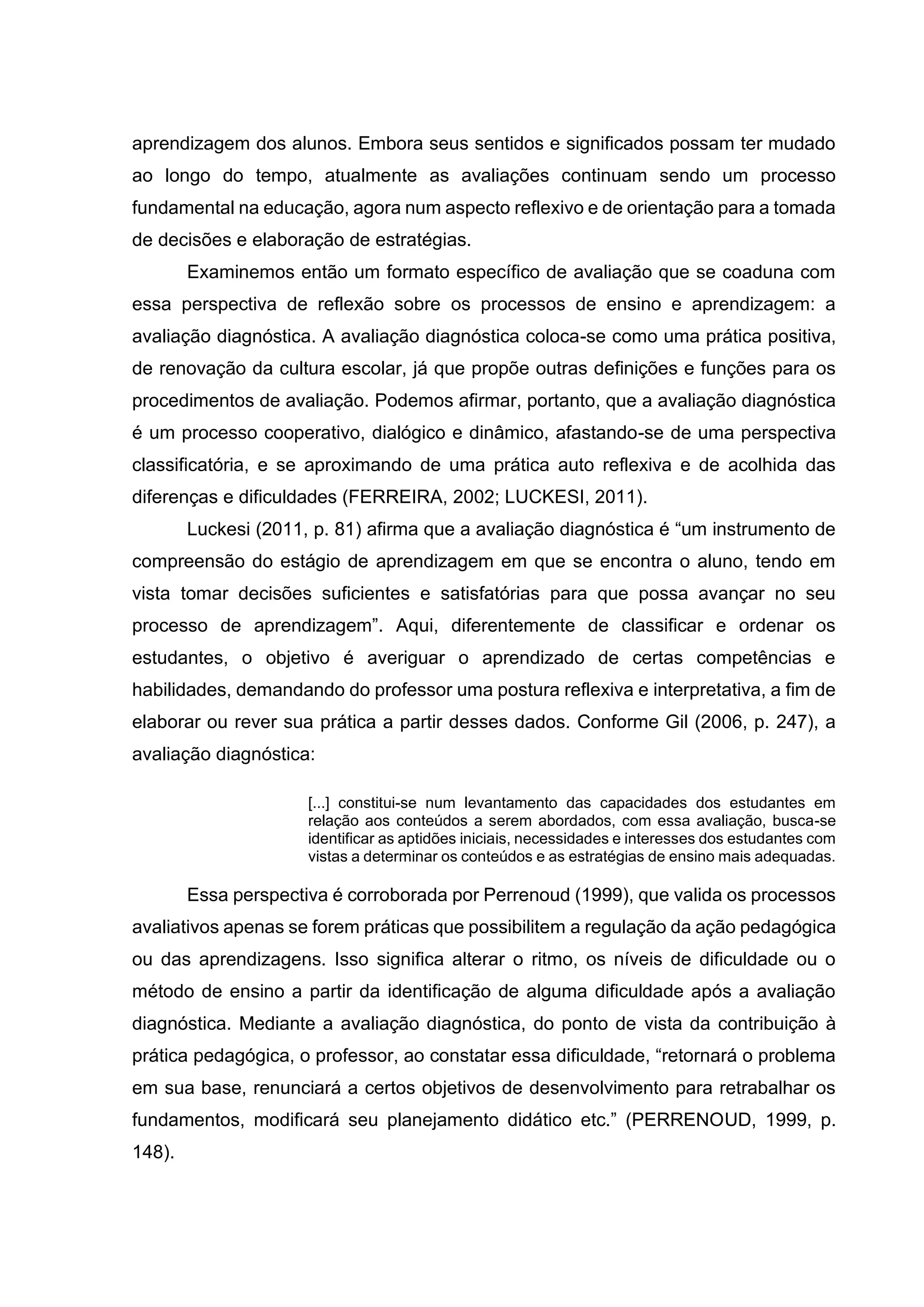 aprendizagem dos alunos. Embora seus sentidos e significados possam ter mudado
ao longo do tempo, atualmente as avaliações continuam sendo um processo
fundamental na educação, agora num aspecto reflexivo e de orientação para a tomada
de decisões e elaboração de estratégias.
Examinemos então um formato específico de avaliação que se coaduna com
essa perspectiva de reflexão sobre os processos de ensino e aprendizagem: a
avaliação diagnóstica. A avaliação diagnóstica coloca-se como uma prática positiva,
de renovação da cultura escolar, já que propõe outras definições e funções para os
procedimentos de avaliação. Podemos afirmar, portanto, que a avaliação diagnóstica
é um processo cooperativo, dialógico e dinâmico, afastando-se de uma perspectiva
classificatória, e se aproximando de uma prática auto reflexiva e de acolhida das
diferenças e dificuldades (FERREIRA, 2002; LUCKESI, 2011).
Luckesi (2011, p. 81) afirma que a avaliação diagnóstica é “um instrumento de
compreensão do estágio de aprendizagem em que se encontra o aluno, tendo em
vista tomar decisões suficientes e satisfatórias para que possa avançar no seu
processo de aprendizagem”. Aqui, diferentemente de classificar e ordenar os
estudantes, o objetivo é averiguar o aprendizado de certas competências e
habilidades, demandando do professor uma postura reflexiva e interpretativa, a fim de
elaborar ou rever sua prática a partir desses dados. Conforme Gil (2006, p. 247), a
avaliação diagnóstica:
[...] constitui-se num levantamento das capacidades dos estudantes em
relação aos conteúdos a serem abordados, com essa avaliação, busca-se
identificar as aptidões iniciais, necessidades e interesses dos estudantes com
vistas a determinar os conteúdos e as estratégias de ensino mais adequadas.
Essa perspectiva é corroborada por Perrenoud (1999), que valida os processos
avaliativos apenas se forem práticas que possibilitem a regulação da ação pedagógica
ou das aprendizagens. Isso significa alterar o ritmo, os níveis de dificuldade ou o
método de ensino a partir da identificação de alguma dificuldade após a avaliação
diagnóstica. Mediante a avaliação diagnóstica, do ponto de vista da contribuição à
prática pedagógica, o professor, ao constatar essa dificuldade, “retornará o problema
em sua base, renunciará a certos objetivos de desenvolvimento para retrabalhar os
fundamentos, modificará seu planejamento didático etc.” (PERRENOUD, 1999, p.
148).
 