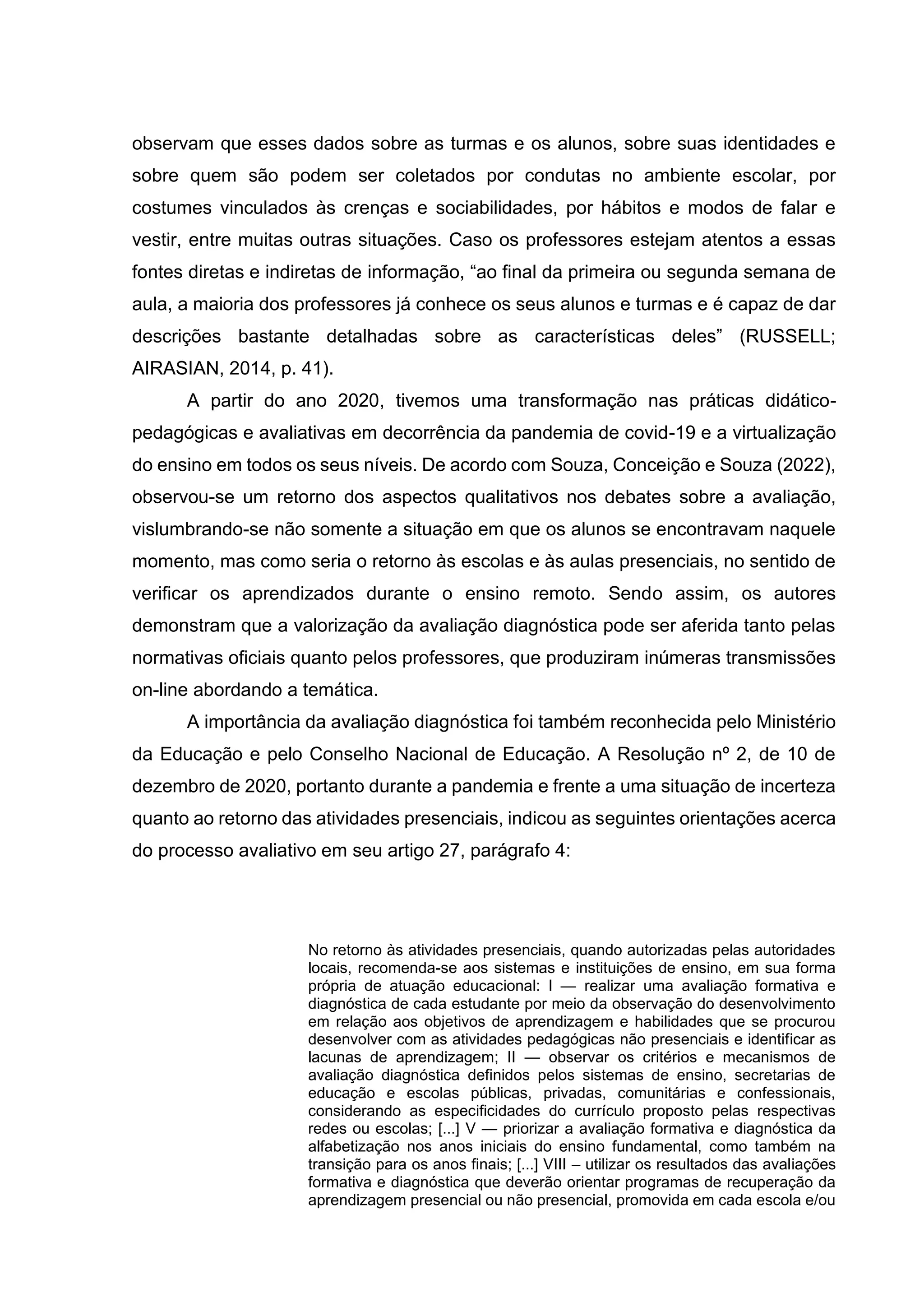 observam que esses dados sobre as turmas e os alunos, sobre suas identidades e
sobre quem são podem ser coletados por condutas no ambiente escolar, por
costumes vinculados às crenças e sociabilidades, por hábitos e modos de falar e
vestir, entre muitas outras situações. Caso os professores estejam atentos a essas
fontes diretas e indiretas de informação, “ao final da primeira ou segunda semana de
aula, a maioria dos professores já conhece os seus alunos e turmas e é capaz de dar
descrições bastante detalhadas sobre as características deles” (RUSSELL;
AIRASIAN, 2014, p. 41).
A partir do ano 2020, tivemos uma transformação nas práticas didático-
pedagógicas e avaliativas em decorrência da pandemia de covid-19 e a virtualização
do ensino em todos os seus níveis. De acordo com Souza, Conceição e Souza (2022),
observou-se um retorno dos aspectos qualitativos nos debates sobre a avaliação,
vislumbrando-se não somente a situação em que os alunos se encontravam naquele
momento, mas como seria o retorno às escolas e às aulas presenciais, no sentido de
verificar os aprendizados durante o ensino remoto. Sendo assim, os autores
demonstram que a valorização da avaliação diagnóstica pode ser aferida tanto pelas
normativas oficiais quanto pelos professores, que produziram inúmeras transmissões
on-line abordando a temática.
A importância da avaliação diagnóstica foi também reconhecida pelo Ministério
da Educação e pelo Conselho Nacional de Educação. A Resolução nº 2, de 10 de
dezembro de 2020, portanto durante a pandemia e frente a uma situação de incerteza
quanto ao retorno das atividades presenciais, indicou as seguintes orientações acerca
do processo avaliativo em seu artigo 27, parágrafo 4:
No retorno às atividades presenciais, quando autorizadas pelas autoridades
locais, recomenda-se aos sistemas e instituições de ensino, em sua forma
própria de atuação educacional: I — realizar uma avaliação formativa e
diagnóstica de cada estudante por meio da observação do desenvolvimento
em relação aos objetivos de aprendizagem e habilidades que se procurou
desenvolver com as atividades pedagógicas não presenciais e identificar as
lacunas de aprendizagem; II — observar os critérios e mecanismos de
avaliação diagnóstica definidos pelos sistemas de ensino, secretarias de
educação e escolas públicas, privadas, comunitárias e confessionais,
considerando as especificidades do currículo proposto pelas respectivas
redes ou escolas; [...] V — priorizar a avaliação formativa e diagnóstica da
alfabetização nos anos iniciais do ensino fundamental, como também na
transição para os anos finais; [...] VIII – utilizar os resultados das avaliações
formativa e diagnóstica que deverão orientar programas de recuperação da
aprendizagem presencial ou não presencial, promovida em cada escola e/ou
 