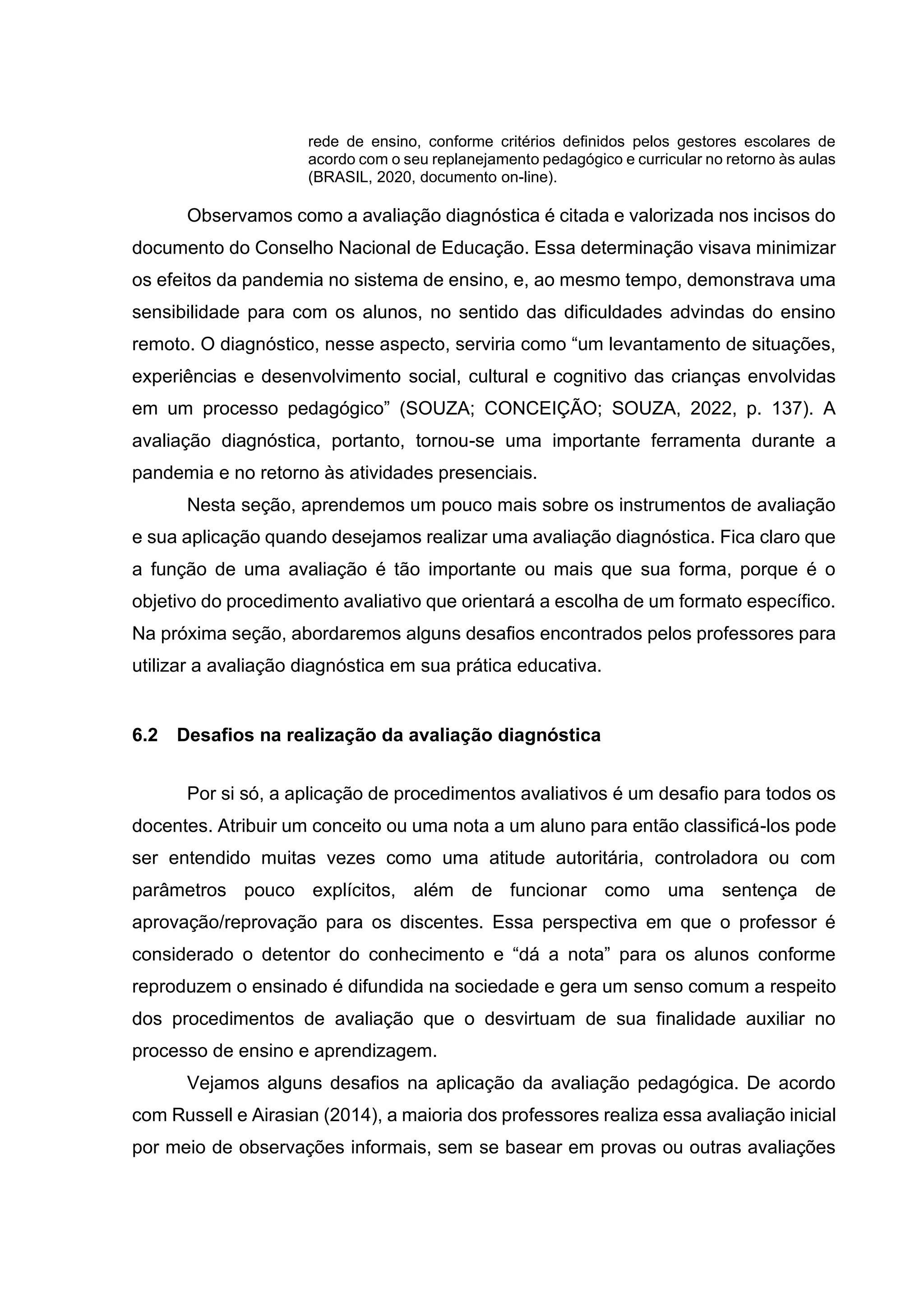 rede de ensino, conforme critérios definidos pelos gestores escolares de
acordo com o seu replanejamento pedagógico e curricular no retorno às aulas
(BRASIL, 2020, documento on-line).
Observamos como a avaliação diagnóstica é citada e valorizada nos incisos do
documento do Conselho Nacional de Educação. Essa determinação visava minimizar
os efeitos da pandemia no sistema de ensino, e, ao mesmo tempo, demonstrava uma
sensibilidade para com os alunos, no sentido das dificuldades advindas do ensino
remoto. O diagnóstico, nesse aspecto, serviria como “um levantamento de situações,
experiências e desenvolvimento social, cultural e cognitivo das crianças envolvidas
em um processo pedagógico” (SOUZA; CONCEIÇÃO; SOUZA, 2022, p. 137). A
avaliação diagnóstica, portanto, tornou-se uma importante ferramenta durante a
pandemia e no retorno às atividades presenciais.
Nesta seção, aprendemos um pouco mais sobre os instrumentos de avaliação
e sua aplicação quando desejamos realizar uma avaliação diagnóstica. Fica claro que
a função de uma avaliação é tão importante ou mais que sua forma, porque é o
objetivo do procedimento avaliativo que orientará a escolha de um formato específico.
Na próxima seção, abordaremos alguns desafios encontrados pelos professores para
utilizar a avaliação diagnóstica em sua prática educativa.
6.2 Desafios na realização da avaliação diagnóstica
Por si só, a aplicação de procedimentos avaliativos é um desafio para todos os
docentes. Atribuir um conceito ou uma nota a um aluno para então classificá-los pode
ser entendido muitas vezes como uma atitude autoritária, controladora ou com
parâmetros pouco explícitos, além de funcionar como uma sentença de
aprovação/reprovação para os discentes. Essa perspectiva em que o professor é
considerado o detentor do conhecimento e “dá a nota” para os alunos conforme
reproduzem o ensinado é difundida na sociedade e gera um senso comum a respeito
dos procedimentos de avaliação que o desvirtuam de sua finalidade auxiliar no
processo de ensino e aprendizagem.
Vejamos alguns desafios na aplicação da avaliação pedagógica. De acordo
com Russell e Airasian (2014), a maioria dos professores realiza essa avaliação inicial
por meio de observações informais, sem se basear em provas ou outras avaliações
 