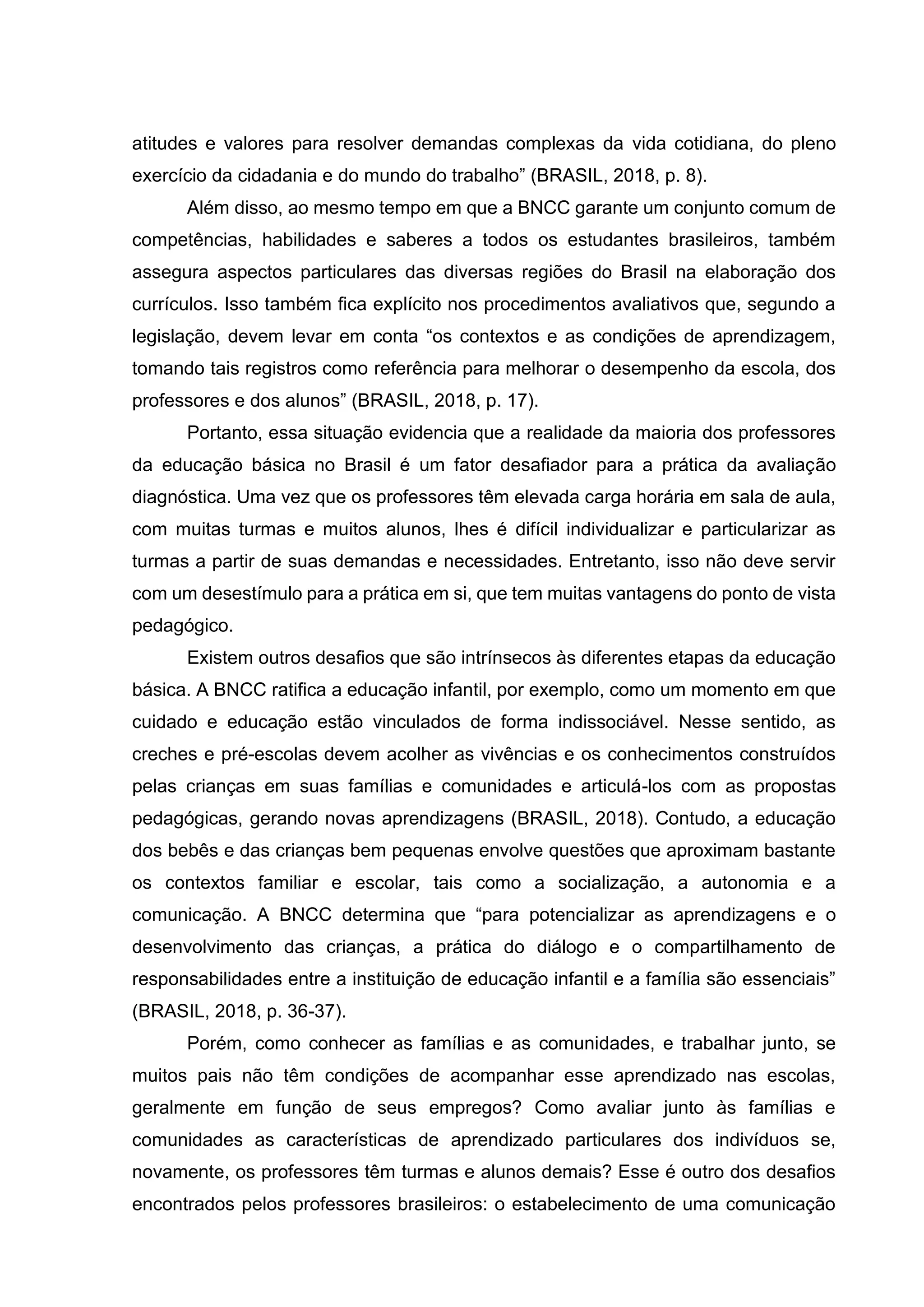 atitudes e valores para resolver demandas complexas da vida cotidiana, do pleno
exercício da cidadania e do mundo do trabalho” (BRASIL, 2018, p. 8).
Além disso, ao mesmo tempo em que a BNCC garante um conjunto comum de
competências, habilidades e saberes a todos os estudantes brasileiros, também
assegura aspectos particulares das diversas regiões do Brasil na elaboração dos
currículos. Isso também fica explícito nos procedimentos avaliativos que, segundo a
legislação, devem levar em conta “os contextos e as condições de aprendizagem,
tomando tais registros como referência para melhorar o desempenho da escola, dos
professores e dos alunos” (BRASIL, 2018, p. 17).
Portanto, essa situação evidencia que a realidade da maioria dos professores
da educação básica no Brasil é um fator desafiador para a prática da avaliação
diagnóstica. Uma vez que os professores têm elevada carga horária em sala de aula,
com muitas turmas e muitos alunos, lhes é difícil individualizar e particularizar as
turmas a partir de suas demandas e necessidades. Entretanto, isso não deve servir
com um desestímulo para a prática em si, que tem muitas vantagens do ponto de vista
pedagógico.
Existem outros desafios que são intrínsecos às diferentes etapas da educação
básica. A BNCC ratifica a educação infantil, por exemplo, como um momento em que
cuidado e educação estão vinculados de forma indissociável. Nesse sentido, as
creches e pré-escolas devem acolher as vivências e os conhecimentos construídos
pelas crianças em suas famílias e comunidades e articulá-los com as propostas
pedagógicas, gerando novas aprendizagens (BRASIL, 2018). Contudo, a educação
dos bebês e das crianças bem pequenas envolve questões que aproximam bastante
os contextos familiar e escolar, tais como a socialização, a autonomia e a
comunicação. A BNCC determina que “para potencializar as aprendizagens e o
desenvolvimento das crianças, a prática do diálogo e o compartilhamento de
responsabilidades entre a instituição de educação infantil e a família são essenciais”
(BRASIL, 2018, p. 36-37).
Porém, como conhecer as famílias e as comunidades, e trabalhar junto, se
muitos pais não têm condições de acompanhar esse aprendizado nas escolas,
geralmente em função de seus empregos? Como avaliar junto às famílias e
comunidades as características de aprendizado particulares dos indivíduos se,
novamente, os professores têm turmas e alunos demais? Esse é outro dos desafios
encontrados pelos professores brasileiros: o estabelecimento de uma comunicação
 