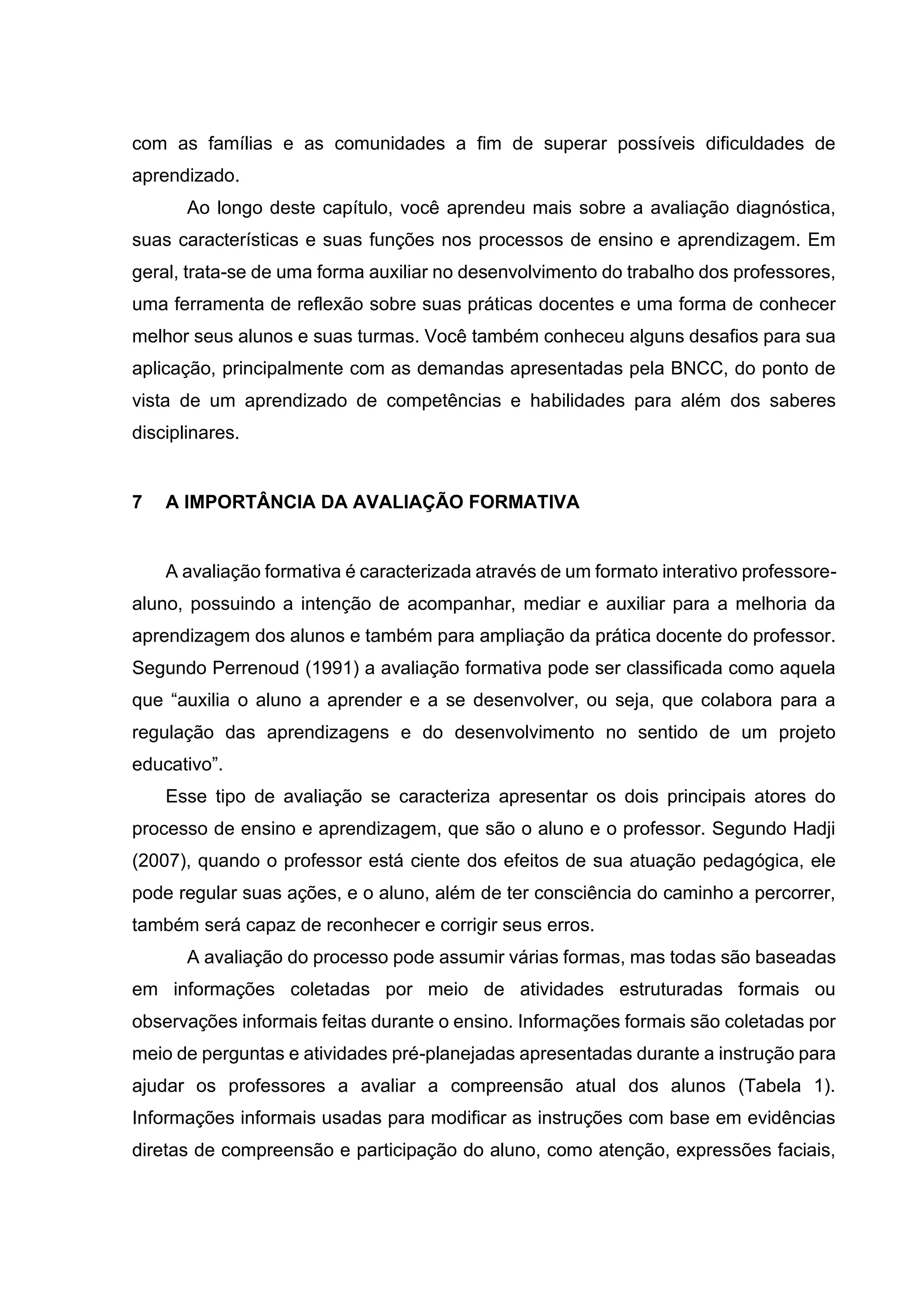 com as famílias e as comunidades a fim de superar possíveis dificuldades de
aprendizado.
Ao longo deste capítulo, você aprendeu mais sobre a avaliação diagnóstica,
suas características e suas funções nos processos de ensino e aprendizagem. Em
geral, trata-se de uma forma auxiliar no desenvolvimento do trabalho dos professores,
uma ferramenta de reflexão sobre suas práticas docentes e uma forma de conhecer
melhor seus alunos e suas turmas. Você também conheceu alguns desafios para sua
aplicação, principalmente com as demandas apresentadas pela BNCC, do ponto de
vista de um aprendizado de competências e habilidades para além dos saberes
disciplinares.
7 A IMPORTÂNCIA DA AVALIAÇÃO FORMATIVA
A avaliação formativa é caracterizada através de um formato interativo professore-
aluno, possuindo a intenção de acompanhar, mediar e auxiliar para a melhoria da
aprendizagem dos alunos e também para ampliação da prática docente do professor.
Segundo Perrenoud (1991) a avaliação formativa pode ser classificada como aquela
que “auxilia o aluno a aprender e a se desenvolver, ou seja, que colabora para a
regulação das aprendizagens e do desenvolvimento no sentido de um projeto
educativo”.
Esse tipo de avaliação se caracteriza apresentar os dois principais atores do
processo de ensino e aprendizagem, que são o aluno e o professor. Segundo Hadji
(2007), quando o professor está ciente dos efeitos de sua atuação pedagógica, ele
pode regular suas ações, e o aluno, além de ter consciência do caminho a percorrer,
também será capaz de reconhecer e corrigir seus erros.
A avaliação do processo pode assumir várias formas, mas todas são baseadas
em informações coletadas por meio de atividades estruturadas formais ou
observações informais feitas durante o ensino. Informações formais são coletadas por
meio de perguntas e atividades pré-planejadas apresentadas durante a instrução para
ajudar os professores a avaliar a compreensão atual dos alunos (Tabela 1).
Informações informais usadas para modificar as instruções com base em evidências
diretas de compreensão e participação do aluno, como atenção, expressões faciais,
 