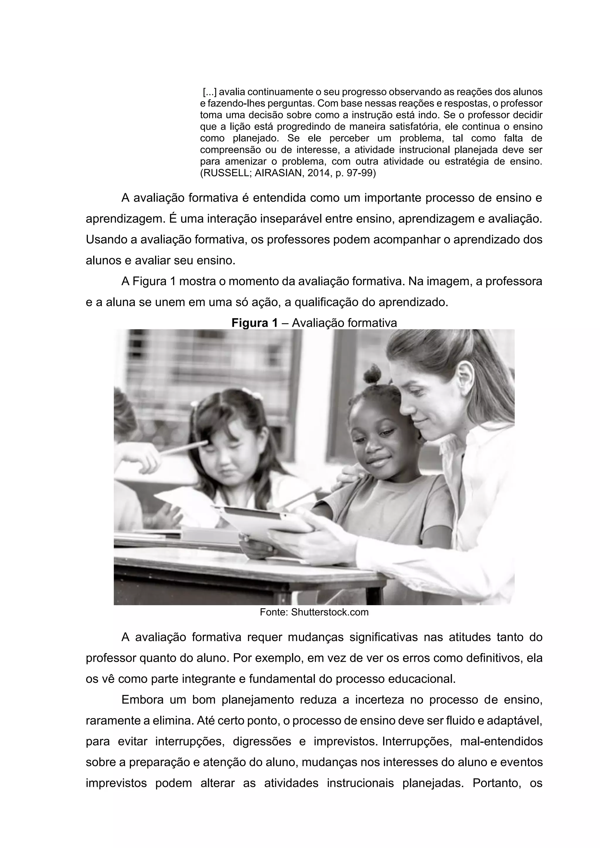[...] avalia continuamente o seu progresso observando as reações dos alunos
e fazendo-lhes perguntas. Com base nessas reações e respostas, o professor
toma uma decisão sobre como a instrução está indo. Se o professor decidir
que a lição está progredindo de maneira satisfatória, ele continua o ensino
como planejado. Se ele perceber um problema, tal como falta de
compreensão ou de interesse, a atividade instrucional planejada deve ser
para amenizar o problema, com outra atividade ou estratégia de ensino.
(RUSSELL; AIRASIAN, 2014, p. 97-99)
A avaliação formativa é entendida como um importante processo de ensino e
aprendizagem. É uma interação inseparável entre ensino, aprendizagem e avaliação.
Usando a avaliação formativa, os professores podem acompanhar o aprendizado dos
alunos e avaliar seu ensino.
A Figura 1 mostra o momento da avaliação formativa. Na imagem, a professora
e a aluna se unem em uma só ação, a qualificação do aprendizado.
Figura 1 – Avaliação formativa
Fonte: Shutterstock.com
A avaliação formativa requer mudanças significativas nas atitudes tanto do
professor quanto do aluno. Por exemplo, em vez de ver os erros como definitivos, ela
os vê como parte integrante e fundamental do processo educacional.
Embora um bom planejamento reduza a incerteza no processo de ensino,
raramente a elimina. Até certo ponto, o processo de ensino deve ser fluido e adaptável,
para evitar interrupções, digressões e imprevistos. Interrupções, mal-entendidos
sobre a preparação e atenção do aluno, mudanças nos interesses do aluno e eventos
imprevistos podem alterar as atividades instrucionais planejadas. Portanto, os
 