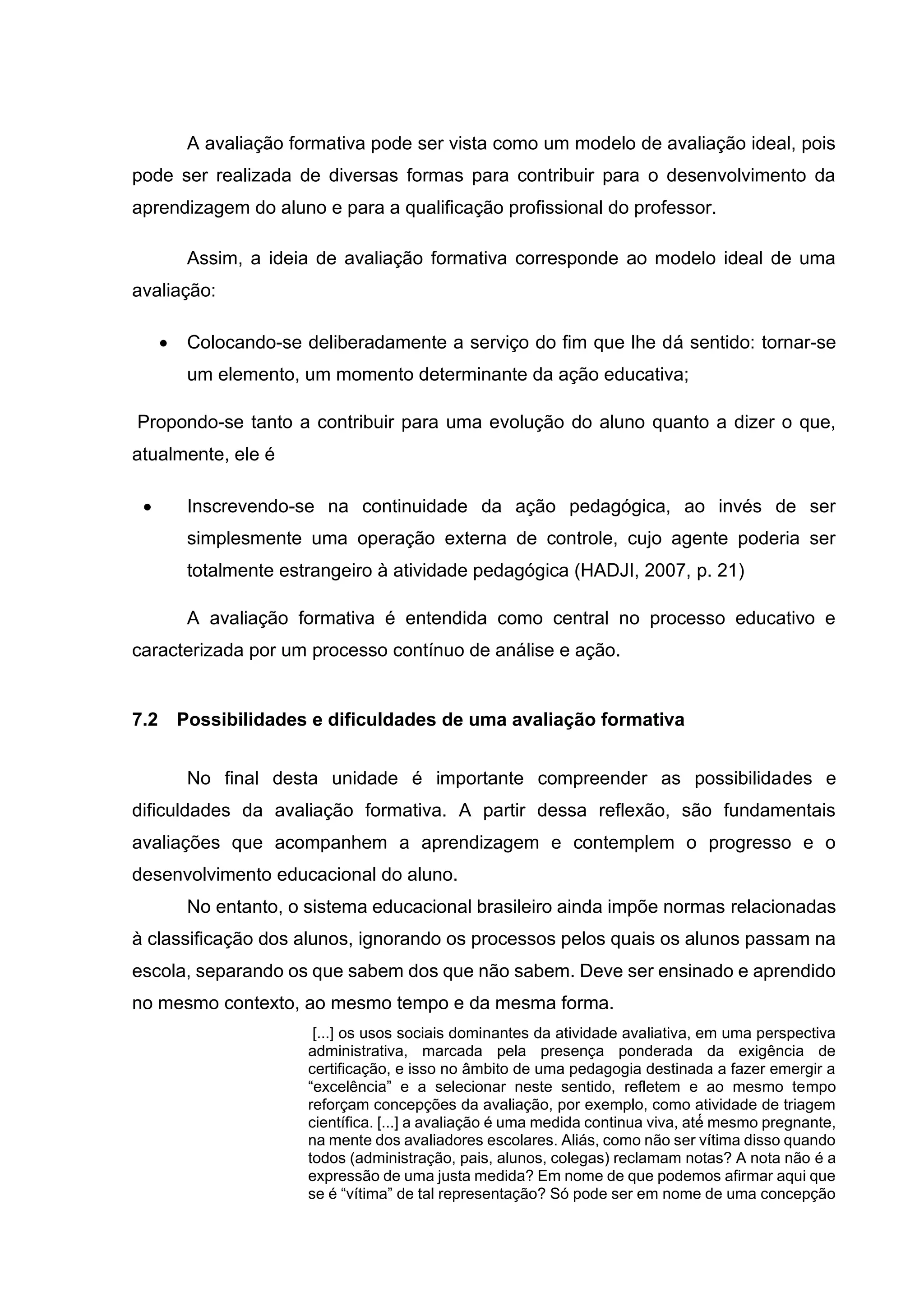 A avaliação formativa pode ser vista como um modelo de avaliação ideal, pois
pode ser realizada de diversas formas para contribuir para o desenvolvimento da
aprendizagem do aluno e para a qualificação profissional do professor.
Assim, a ideia de avaliação formativa corresponde ao modelo ideal de uma
avaliação:
• Colocando-se deliberadamente a serviço do fim que lhe dá sentido: tornar-se
um elemento, um momento determinante da ação educativa;
Propondo-se tanto a contribuir para uma evolução do aluno quanto a dizer o que,
atualmente, ele é
• Inscrevendo-se na continuidade da ação pedagógica, ao invés de ser
simplesmente uma operação externa de controle, cujo agente poderia ser
totalmente estrangeiro à atividade pedagógica (HADJI, 2007, p. 21)
A avaliação formativa é entendida como central no processo educativo e
caracterizada por um processo contínuo de análise e ação.
7.2 Possibilidades e dificuldades de uma avaliação formativa
No final desta unidade é importante compreender as possibilidades e
dificuldades da avaliação formativa. A partir dessa reflexão, são fundamentais
avaliações que acompanhem a aprendizagem e contemplem o progresso e o
desenvolvimento educacional do aluno.
No entanto, o sistema educacional brasileiro ainda impõe normas relacionadas
à classificação dos alunos, ignorando os processos pelos quais os alunos passam na
escola, separando os que sabem dos que não sabem. Deve ser ensinado e aprendido
no mesmo contexto, ao mesmo tempo e da mesma forma.
[...] os usos sociais dominantes da atividade avaliativa, em uma perspectiva
administrativa, marcada pela presença ponderada da exigência de
certificação, e isso no âmbito de uma pedagogia destinada a fazer emergir a
“excelência” e a selecionar neste sentido, refletem e ao mesmo tempo
reforçam concepções da avaliação, por exemplo, como atividade de triagem
científica. [...] a avaliação é uma medida continua viva, até́ mesmo pregnante,
na mente dos avaliadores escolares. Aliás, como não ser vítima disso quando
todos (administração, pais, alunos, colegas) reclamam notas? A nota não é a
expressão de uma justa medida? Em nome de que podemos afirmar aqui que
se é “vítima” de tal representação? Só pode ser em nome de uma concepção
 