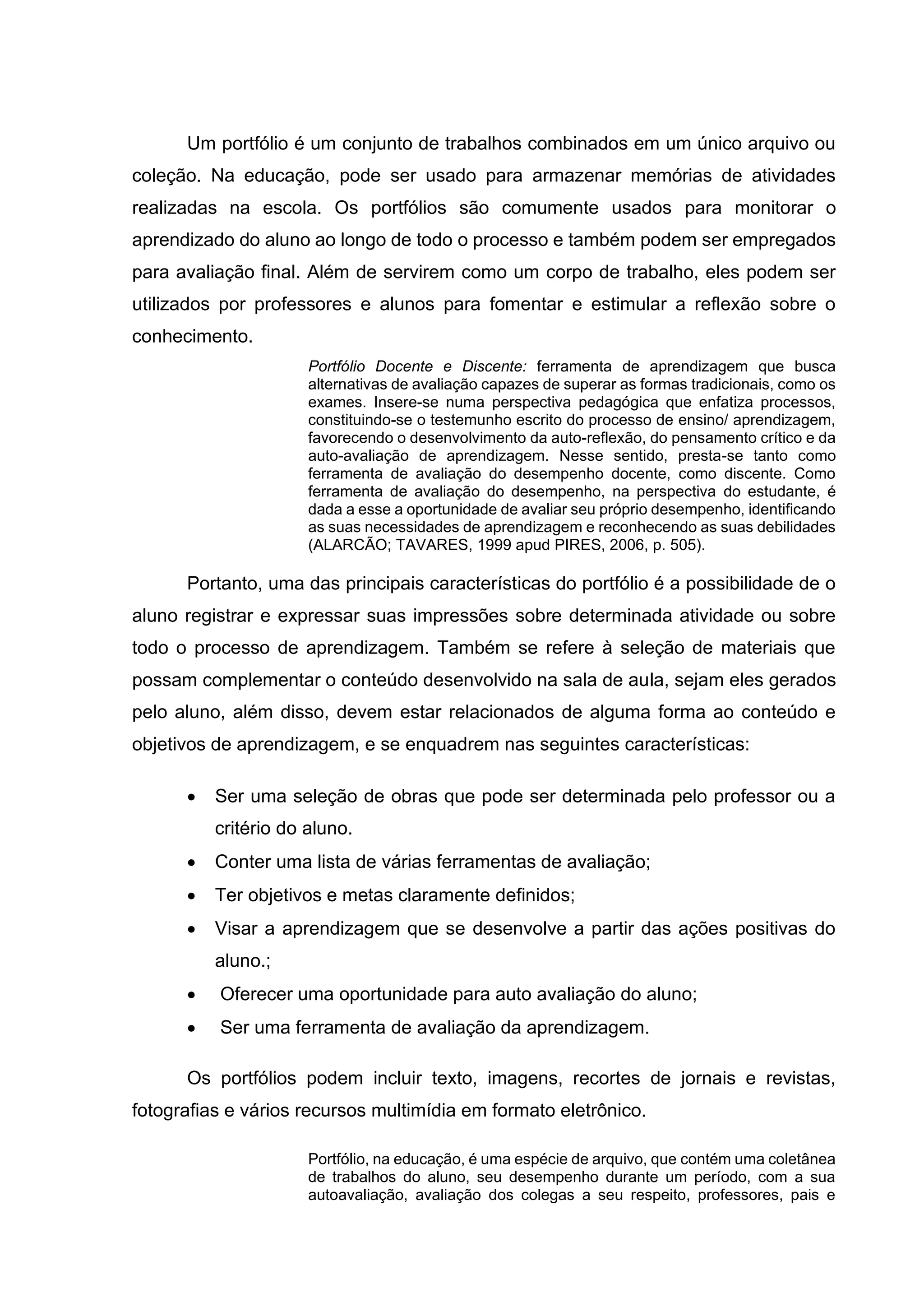 Um portfólio é um conjunto de trabalhos combinados em um único arquivo ou
coleção. Na educação, pode ser usado para armazenar memórias de atividades
realizadas na escola. Os portfólios são comumente usados para monitorar o
aprendizado do aluno ao longo de todo o processo e também podem ser empregados
para avaliação final. Além de servirem como um corpo de trabalho, eles podem ser
utilizados por professores e alunos para fomentar e estimular a reflexão sobre o
conhecimento.
Portfólio Docente e Discente: ferramenta de aprendizagem que busca
alternativas de avaliação capazes de superar as formas tradicionais, como os
exames. Insere-se numa perspectiva pedagógica que enfatiza processos,
constituindo-se o testemunho escrito do processo de ensino/ aprendizagem,
favorecendo o desenvolvimento da auto-reflexão, do pensamento crítico e da
auto-avaliação de aprendizagem. Nesse sentido, presta-se tanto como
ferramenta de avaliação do desempenho docente, como discente. Como
ferramenta de avaliação do desempenho, na perspectiva do estudante, é
dada a esse a oportunidade de avaliar seu próprio desempenho, identificando
as suas necessidades de aprendizagem e reconhecendo as suas debilidades
(ALARCÃO; TAVARES, 1999 apud PIRES, 2006, p. 505).
Portanto, uma das principais características do portfólio é a possibilidade de o
aluno registrar e expressar suas impressões sobre determinada atividade ou sobre
todo o processo de aprendizagem. Também se refere à seleção de materiais que
possam complementar o conteúdo desenvolvido na sala de aula, sejam eles gerados
pelo aluno, além disso, devem estar relacionados de alguma forma ao conteúdo e
objetivos de aprendizagem, e se enquadrem nas seguintes características:
• Ser uma seleção de obras que pode ser determinada pelo professor ou a
critério do aluno.
• Conter uma lista de várias ferramentas de avaliação;
• Ter objetivos e metas claramente definidos;
• Visar a aprendizagem que se desenvolve a partir das ações positivas do
aluno.;
• Oferecer uma oportunidade para auto avaliação do aluno;
• Ser uma ferramenta de avaliação da aprendizagem.
Os portfólios podem incluir texto, imagens, recortes de jornais e revistas,
fotografias e vários recursos multimídia em formato eletrônico.
Portfólio, na educação, é uma espécie de arquivo, que contém uma coletânea
de trabalhos do aluno, seu desempenho durante um período, com a sua
autoavaliação, avaliação dos colegas a seu respeito, professores, pais e
 