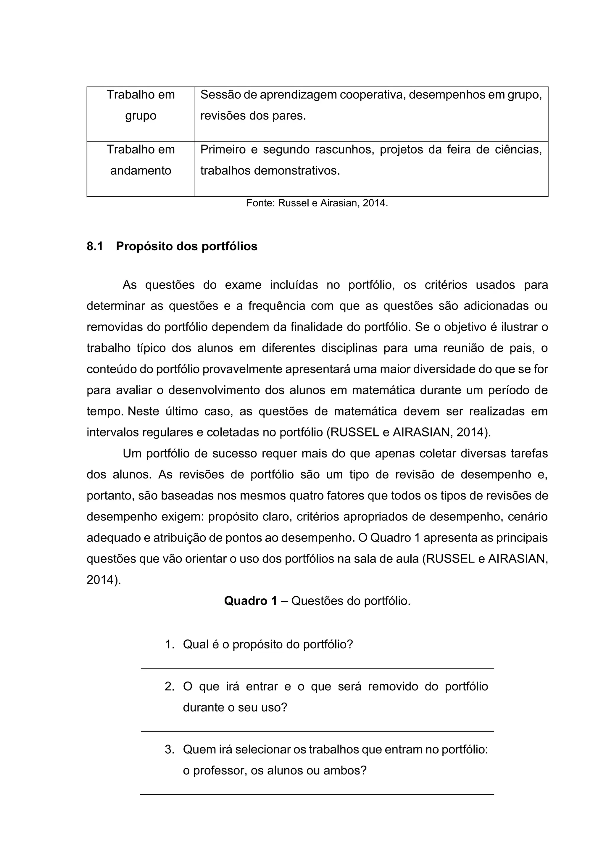 Trabalho em
grupo
Sessão de aprendizagem cooperativa, desempenhos em grupo,
revisões dos pares.
Trabalho em
andamento
Primeiro e segundo rascunhos, projetos da feira de ciências,
trabalhos demonstrativos.
Fonte: Russel e Airasian, 2014.
8.1 Propósito dos portfólios
As questões do exame incluídas no portfólio, os critérios usados para
determinar as questões e a frequência com que as questões são adicionadas ou
removidas do portfólio dependem da finalidade do portfólio. Se o objetivo é ilustrar o
trabalho típico dos alunos em diferentes disciplinas para uma reunião de pais, o
conteúdo do portfólio provavelmente apresentará uma maior diversidade do que se for
para avaliar o desenvolvimento dos alunos em matemática durante um período de
tempo. Neste último caso, as questões de matemática devem ser realizadas em
intervalos regulares e coletadas no portfólio (RUSSEL e AIRASIAN, 2014).
Um portfólio de sucesso requer mais do que apenas coletar diversas tarefas
dos alunos. As revisões de portfólio são um tipo de revisão de desempenho e,
portanto, são baseadas nos mesmos quatro fatores que todos os tipos de revisões de
desempenho exigem: propósito claro, critérios apropriados de desempenho, cenário
adequado e atribuição de pontos ao desempenho. O Quadro 1 apresenta as principais
questões que vão orientar o uso dos portfólios na sala de aula (RUSSEL e AIRASIAN,
2014).
Quadro 1 – Questões do portfólio.
1. Qual é o propósito do portfólio?
2. O que irá entrar e o que será removido do portfólio
durante o seu uso?
3. Quem irá selecionar os trabalhos que entram no portfólio:
o professor, os alunos ou ambos?
 