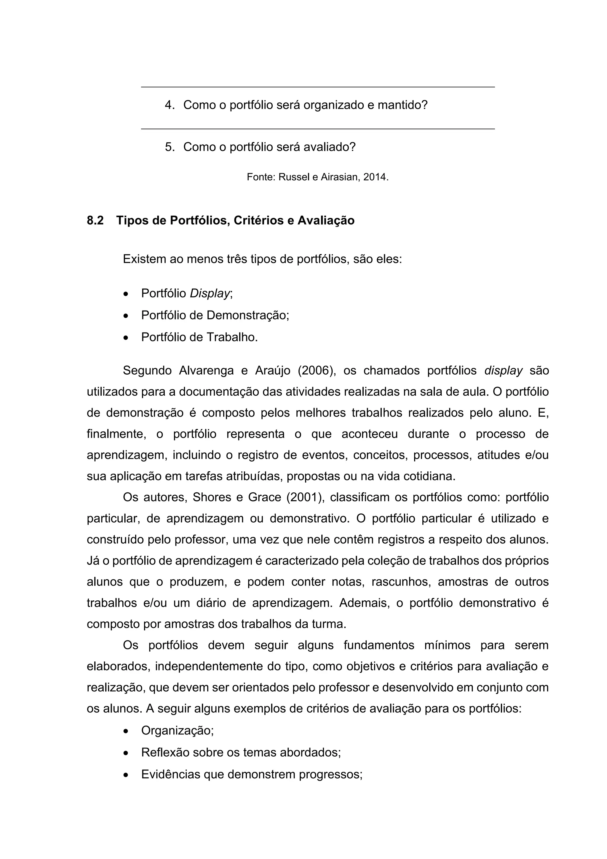 4. Como o portfólio será organizado e mantido?
5. Como o portfólio será avaliado?
Fonte: Russel e Airasian, 2014.
8.2 Tipos de Portfólios, Critérios e Avaliação
Existem ao menos três tipos de portfólios, são eles:
• Portfólio Display;
• Portfólio de Demonstração;
• Portfólio de Trabalho.
Segundo Alvarenga e Araújo (2006), os chamados portfólios display são
utilizados para a documentação das atividades realizadas na sala de aula. O portfólio
de demonstração é composto pelos melhores trabalhos realizados pelo aluno. E,
finalmente, o portfólio representa o que aconteceu durante o processo de
aprendizagem, incluindo o registro de eventos, conceitos, processos, atitudes e/ou
sua aplicação em tarefas atribuídas, propostas ou na vida cotidiana.
Os autores, Shores e Grace (2001), classificam os portfólios como: portfólio
particular, de aprendizagem ou demonstrativo. O portfólio particular é utilizado e
construído pelo professor, uma vez que nele contêm registros a respeito dos alunos.
Já o portfólio de aprendizagem é caracterizado pela coleção de trabalhos dos próprios
alunos que o produzem, e podem conter notas, rascunhos, amostras de outros
trabalhos e/ou um diário de aprendizagem. Ademais, o portfólio demonstrativo é
composto por amostras dos trabalhos da turma.
Os portfólios devem seguir alguns fundamentos mínimos para serem
elaborados, independentemente do tipo, como objetivos e critérios para avaliação e
realização, que devem ser orientados pelo professor e desenvolvido em conjunto com
os alunos. A seguir alguns exemplos de critérios de avaliação para os portfólios:
• Organização;
• Reflexão sobre os temas abordados;
• Evidências que demonstrem progressos;
 