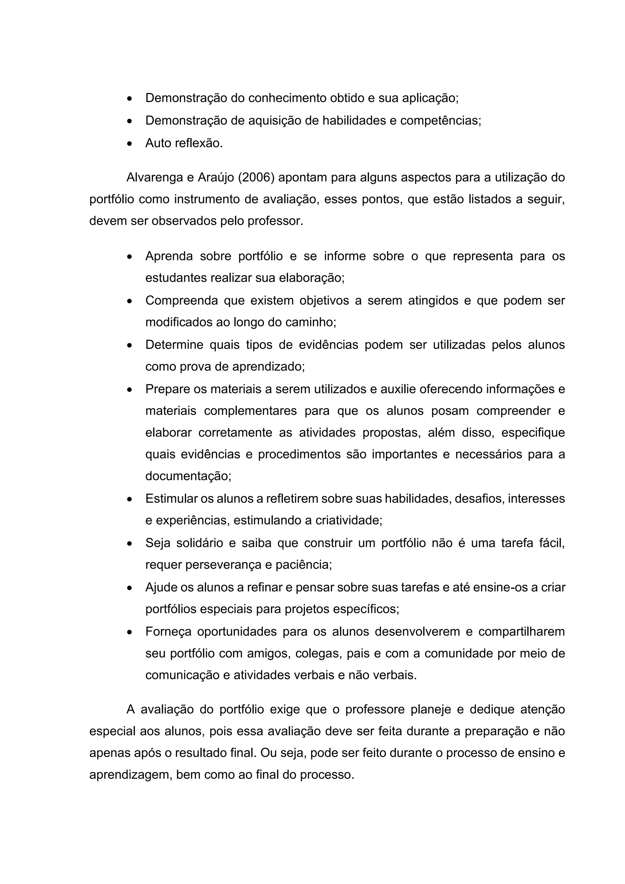 • Demonstração do conhecimento obtido e sua aplicação;
• Demonstração de aquisição de habilidades e competências;
• Auto reflexão.
Alvarenga e Araújo (2006) apontam para alguns aspectos para a utilização do
portfólio como instrumento de avaliação, esses pontos, que estão listados a seguir,
devem ser observados pelo professor.
• Aprenda sobre portfólio e se informe sobre o que representa para os
estudantes realizar sua elaboração;
• Compreenda que existem objetivos a serem atingidos e que podem ser
modificados ao longo do caminho;
• Determine quais tipos de evidências podem ser utilizadas pelos alunos
como prova de aprendizado;
• Prepare os materiais a serem utilizados e auxilie oferecendo informações e
materiais complementares para que os alunos posam compreender e
elaborar corretamente as atividades propostas, além disso, especifique
quais evidências e procedimentos são importantes e necessários para a
documentação;
• Estimular os alunos a refletirem sobre suas habilidades, desafios, interesses
e experiências, estimulando a criatividade;
• Seja solidário e saiba que construir um portfólio não é uma tarefa fácil,
requer perseverança e paciência;
• Ajude os alunos a refinar e pensar sobre suas tarefas e até ensine-os a criar
portfólios especiais para projetos específicos;
• Forneça oportunidades para os alunos desenvolverem e compartilharem
seu portfólio com amigos, colegas, pais e com a comunidade por meio de
comunicação e atividades verbais e não verbais.
A avaliação do portfólio exige que o professore planeje e dedique atenção
especial aos alunos, pois essa avaliação deve ser feita durante a preparação e não
apenas após o resultado final. Ou seja, pode ser feito durante o processo de ensino e
aprendizagem, bem como ao final do processo.
 