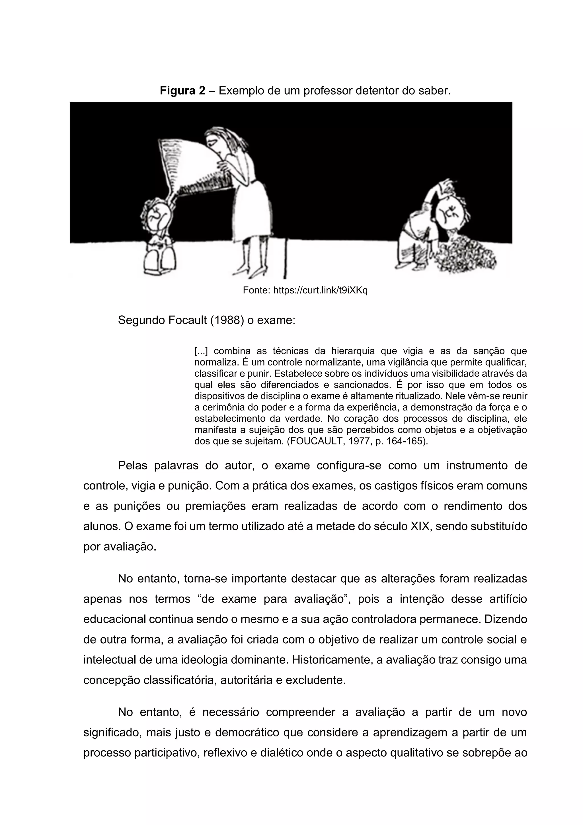 Figura 2 – Exemplo de um professor detentor do saber.
Fonte: https://curt.link/t9iXKq
Segundo Focault (1988) o exame:
[...] combina as técnicas da hierarquia que vigia e as da sanção que
normaliza. É um controle normalizante, uma vigilância que permite qualificar,
classificar e punir. Estabelece sobre os indivíduos uma visibilidade através da
qual eles são diferenciados e sancionados. É por isso que em todos os
dispositivos de disciplina o exame é altamente ritualizado. Nele vêm-se reunir
a cerimônia do poder e a forma da experiência, a demonstração da força e o
estabelecimento da verdade. No coração dos processos de disciplina, ele
manifesta a sujeição dos que são percebidos como objetos e a objetivação
dos que se sujeitam. (FOUCAULT, 1977, p. 164-165).
Pelas palavras do autor, o exame configura-se como um instrumento de
controle, vigia e punição. Com a prática dos exames, os castigos físicos eram comuns
e as punições ou premiações eram realizadas de acordo com o rendimento dos
alunos. O exame foi um termo utilizado até a metade do século XIX, sendo substituído
por avaliação.
No entanto, torna-se importante destacar que as alterações foram realizadas
apenas nos termos “de exame para avaliação”, pois a intenção desse artifício
educacional continua sendo o mesmo e a sua ação controladora permanece. Dizendo
de outra forma, a avaliação foi criada com o objetivo de realizar um controle social e
intelectual de uma ideologia dominante. Historicamente, a avaliação traz consigo uma
concepção classificatória, autoritária e excludente.
No entanto, é necessário compreender a avaliação a partir de um novo
significado, mais justo e democrático que considere a aprendizagem a partir de um
processo participativo, reflexivo e dialético onde o aspecto qualitativo se sobrepõe ao
 