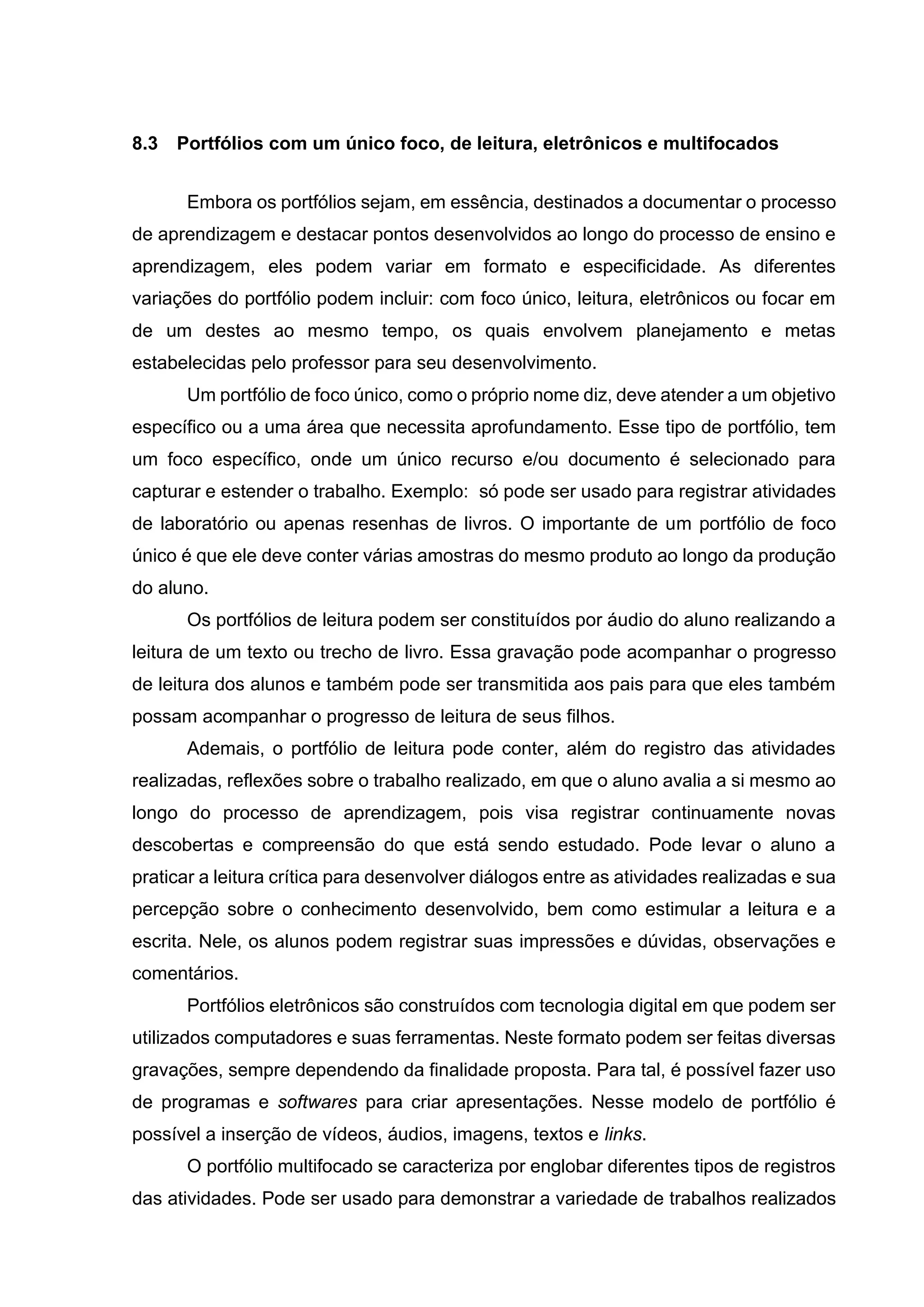 8.3 Portfólios com um único foco, de leitura, eletrônicos e multifocados
Embora os portfólios sejam, em essência, destinados a documentar o processo
de aprendizagem e destacar pontos desenvolvidos ao longo do processo de ensino e
aprendizagem, eles podem variar em formato e especificidade. As diferentes
variações do portfólio podem incluir: com foco único, leitura, eletrônicos ou focar em
de um destes ao mesmo tempo, os quais envolvem planejamento e metas
estabelecidas pelo professor para seu desenvolvimento.
Um portfólio de foco único, como o próprio nome diz, deve atender a um objetivo
específico ou a uma área que necessita aprofundamento. Esse tipo de portfólio, tem
um foco específico, onde um único recurso e/ou documento é selecionado para
capturar e estender o trabalho. Exemplo: só pode ser usado para registrar atividades
de laboratório ou apenas resenhas de livros. O importante de um portfólio de foco
único é que ele deve conter várias amostras do mesmo produto ao longo da produção
do aluno.
Os portfólios de leitura podem ser constituídos por áudio do aluno realizando a
leitura de um texto ou trecho de livro. Essa gravação pode acompanhar o progresso
de leitura dos alunos e também pode ser transmitida aos pais para que eles também
possam acompanhar o progresso de leitura de seus filhos.
Ademais, o portfólio de leitura pode conter, além do registro das atividades
realizadas, reflexões sobre o trabalho realizado, em que o aluno avalia a si mesmo ao
longo do processo de aprendizagem, pois visa registrar continuamente novas
descobertas e compreensão do que está sendo estudado. Pode levar o aluno a
praticar a leitura crítica para desenvolver diálogos entre as atividades realizadas e sua
percepção sobre o conhecimento desenvolvido, bem como estimular a leitura e a
escrita. Nele, os alunos podem registrar suas impressões e dúvidas, observações e
comentários.
Portfólios eletrônicos são construídos com tecnologia digital em que podem ser
utilizados computadores e suas ferramentas. Neste formato podem ser feitas diversas
gravações, sempre dependendo da finalidade proposta. Para tal, é possível fazer uso
de programas e softwares para criar apresentações. Nesse modelo de portfólio é
possível a inserção de vídeos, áudios, imagens, textos e links.
O portfólio multifocado se caracteriza por englobar diferentes tipos de registros
das atividades. Pode ser usado para demonstrar a variedade de trabalhos realizados
 