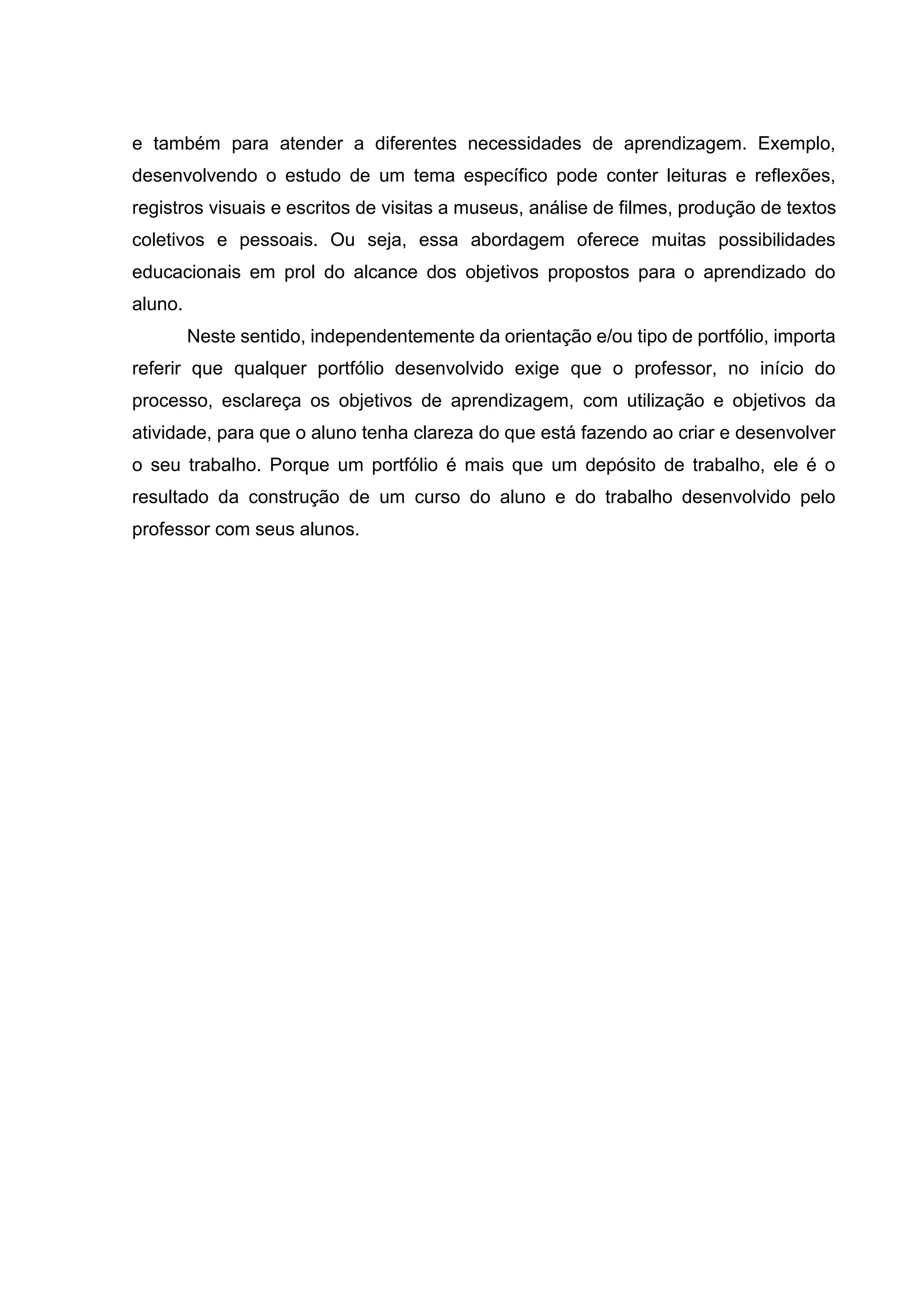 e também para atender a diferentes necessidades de aprendizagem. Exemplo,
desenvolvendo o estudo de um tema específico pode conter leituras e reflexões,
registros visuais e escritos de visitas a museus, análise de filmes, produção de textos
coletivos e pessoais. Ou seja, essa abordagem oferece muitas possibilidades
educacionais em prol do alcance dos objetivos propostos para o aprendizado do
aluno.
Neste sentido, independentemente da orientação e/ou tipo de portfólio, importa
referir que qualquer portfólio desenvolvido exige que o professor, no início do
processo, esclareça os objetivos de aprendizagem, com utilização e objetivos da
atividade, para que o aluno tenha clareza do que está fazendo ao criar e desenvolver
o seu trabalho. Porque um portfólio é mais que um depósito de trabalho, ele é o
resultado da construção de um curso do aluno e do trabalho desenvolvido pelo
professor com seus alunos.
 