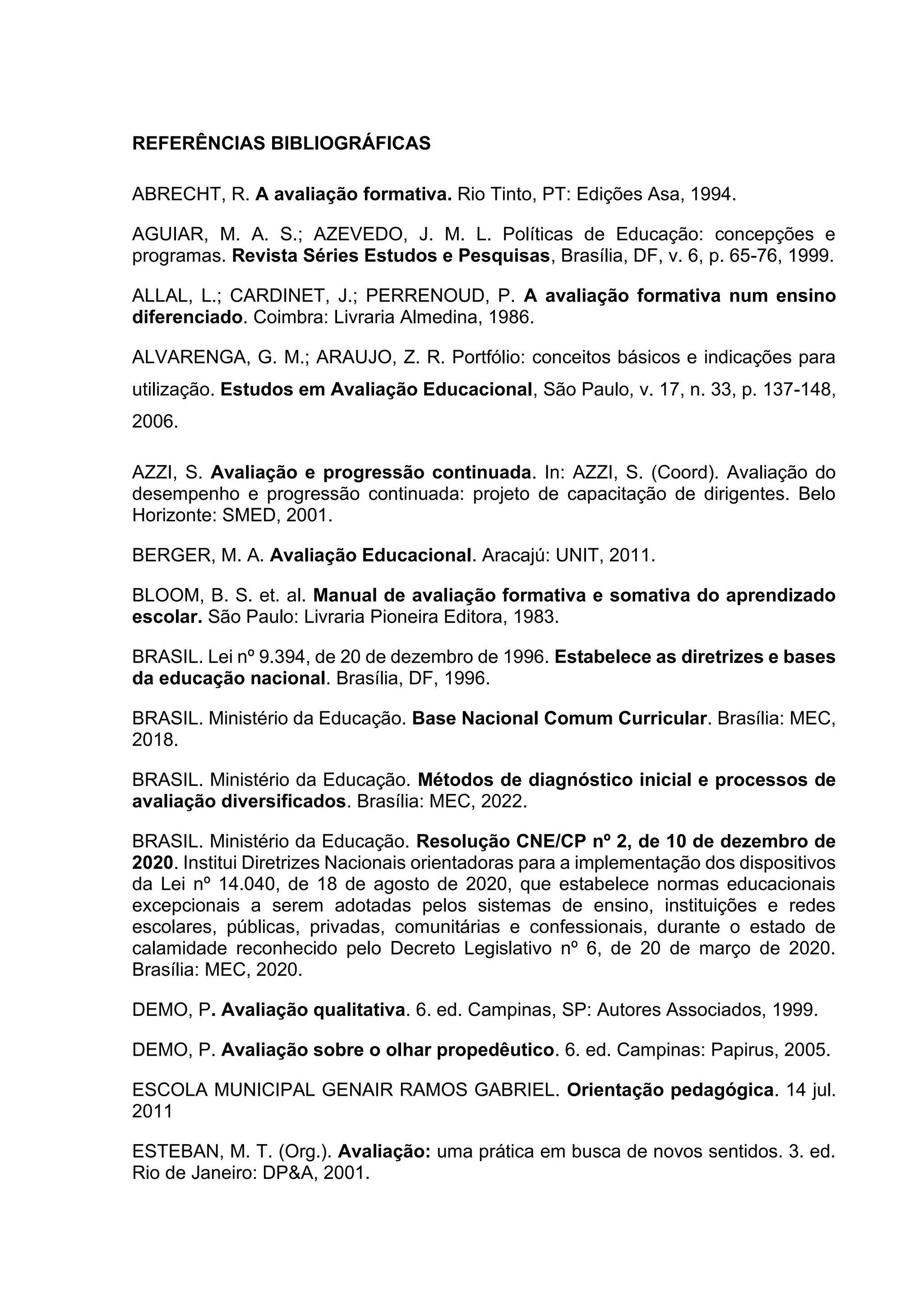 REFERÊNCIAS BIBLIOGRÁFICAS
ABRECHT, R. A avaliação formativa. Rio Tinto, PT: Edições Asa, 1994.
AGUIAR, M. A. S.; AZEVEDO, J. M. L. Políticas de Educação: concepções e
programas. Revista Séries Estudos e Pesquisas, Brasília, DF, v. 6, p. 65-76, 1999.
ALLAL, L.; CARDINET, J.; PERRENOUD, P. A avaliação formativa num ensino
diferenciado. Coimbra: Livraria Almedina, 1986.
ALVARENGA, G. M.; ARAUJO, Z. R. Portfólio: conceitos básicos e indicações para
utilização. Estudos em Avaliação Educacional, São Paulo, v. 17, n. 33, p. 137-148,
2006.
AZZI, S. Avaliação e progressão continuada. In: AZZI, S. (Coord). Avaliação do
desempenho e progressão continuada: projeto de capacitação de dirigentes. Belo
Horizonte: SMED, 2001.
BERGER, M. A. Avaliação Educacional. Aracajú: UNIT, 2011.
BLOOM, B. S. et. al. Manual de avaliação formativa e somativa do aprendizado
escolar. São Paulo: Livraria Pioneira Editora, 1983.
BRASIL. Lei nº 9.394, de 20 de dezembro de 1996. Estabelece as diretrizes e bases
da educação nacional. Brasília, DF, 1996.
BRASIL. Ministério da Educação. Base Nacional Comum Curricular. Brasília: MEC,
2018.
BRASIL. Ministério da Educação. Métodos de diagnóstico inicial e processos de
avaliação diversificados. Brasília: MEC, 2022.
BRASIL. Ministério da Educação. Resolução CNE/CP nº 2, de 10 de dezembro de
2020. Institui Diretrizes Nacionais orientadoras para a implementação dos dispositivos
da Lei nº 14.040, de 18 de agosto de 2020, que estabelece normas educacionais
excepcionais a serem adotadas pelos sistemas de ensino, instituições e redes
escolares, públicas, privadas, comunitárias e confessionais, durante o estado de
calamidade reconhecido pelo Decreto Legislativo nº 6, de 20 de março de 2020.
Brasília: MEC, 2020.
DEMO, P. Avaliação qualitativa. 6. ed. Campinas, SP: Autores Associados, 1999.
DEMO, P. Avaliação sobre o olhar propedêutico. 6. ed. Campinas: Papirus, 2005.
ESCOLA MUNICIPAL GENAIR RAMOS GABRIEL. Orientação pedagógica. 14 jul.
2011
ESTEBAN, M. T. (Org.). Avaliação: uma prática em busca de novos sentidos. 3. ed.
Rio de Janeiro: DP&A, 2001.
 