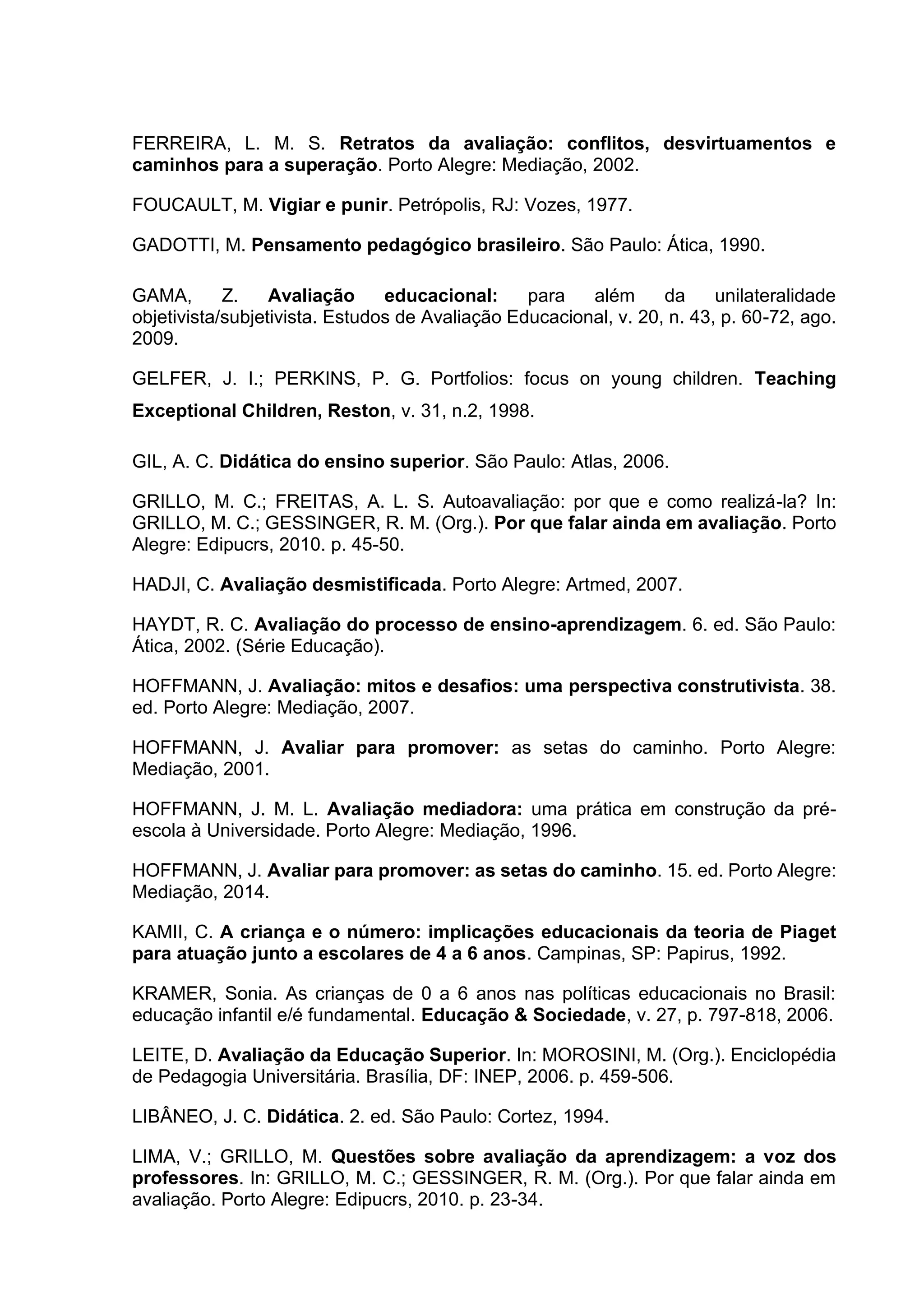 FERREIRA, L. M. S. Retratos da avaliação: conflitos, desvirtuamentos e
caminhos para a superação. Porto Alegre: Mediação, 2002.
FOUCAULT, M. Vigiar e punir. Petrópolis, RJ: Vozes, 1977.
GADOTTI, M. Pensamento pedagógico brasileiro. São Paulo: Ática, 1990.
GAMA, Z. Avaliação educacional: para além da unilateralidade
objetivista/subjetivista. Estudos de Avaliação Educacional, v. 20, n. 43, p. 60-72, ago.
2009.
GELFER, J. I.; PERKINS, P. G. Portfolios: focus on young children. Teaching
Exceptional Children, Reston, v. 31, n.2, 1998.
GIL, A. C. Didática do ensino superior. São Paulo: Atlas, 2006.
GRILLO, M. C.; FREITAS, A. L. S. Autoavaliação: por que e como realizá-la? In:
GRILLO, M. C.; GESSINGER, R. M. (Org.). Por que falar ainda em avaliação. Porto
Alegre: Edipucrs, 2010. p. 45-50.
HADJI, C. Avaliação desmistificada. Porto Alegre: Artmed, 2007.
HAYDT, R. C. Avaliação do processo de ensino-aprendizagem. 6. ed. São Paulo:
Ática, 2002. (Série Educação).
HOFFMANN, J. Avaliação: mitos e desafios: uma perspectiva construtivista. 38.
ed. Porto Alegre: Mediação, 2007.
HOFFMANN, J. Avaliar para promover: as setas do caminho. Porto Alegre:
Mediação, 2001.
HOFFMANN, J. M. L. Avaliação mediadora: uma prática em construção da pré-
escola à Universidade. Porto Alegre: Mediação, 1996.
HOFFMANN, J. Avaliar para promover: as setas do caminho. 15. ed. Porto Alegre:
Mediação, 2014.
KAMII, C. A criança e o número: implicações educacionais da teoria de Piaget
para atuação junto a escolares de 4 a 6 anos. Campinas, SP: Papirus, 1992.
KRAMER, Sonia. As crianças de 0 a 6 anos nas políticas educacionais no Brasil:
educação infantil e/é fundamental. Educação & Sociedade, v. 27, p. 797-818, 2006.
LEITE, D. Avaliação da Educação Superior. In: MOROSINI, M. (Org.). Enciclopédia
de Pedagogia Universitária. Brasília, DF: INEP, 2006. p. 459-506.
LIBÂNEO, J. C. Didática. 2. ed. São Paulo: Cortez, 1994.
LIMA, V.; GRILLO, M. Questões sobre avaliação da aprendizagem: a voz dos
professores. In: GRILLO, M. C.; GESSINGER, R. M. (Org.). Por que falar ainda em
avaliação. Porto Alegre: Edipucrs, 2010. p. 23-34.
 