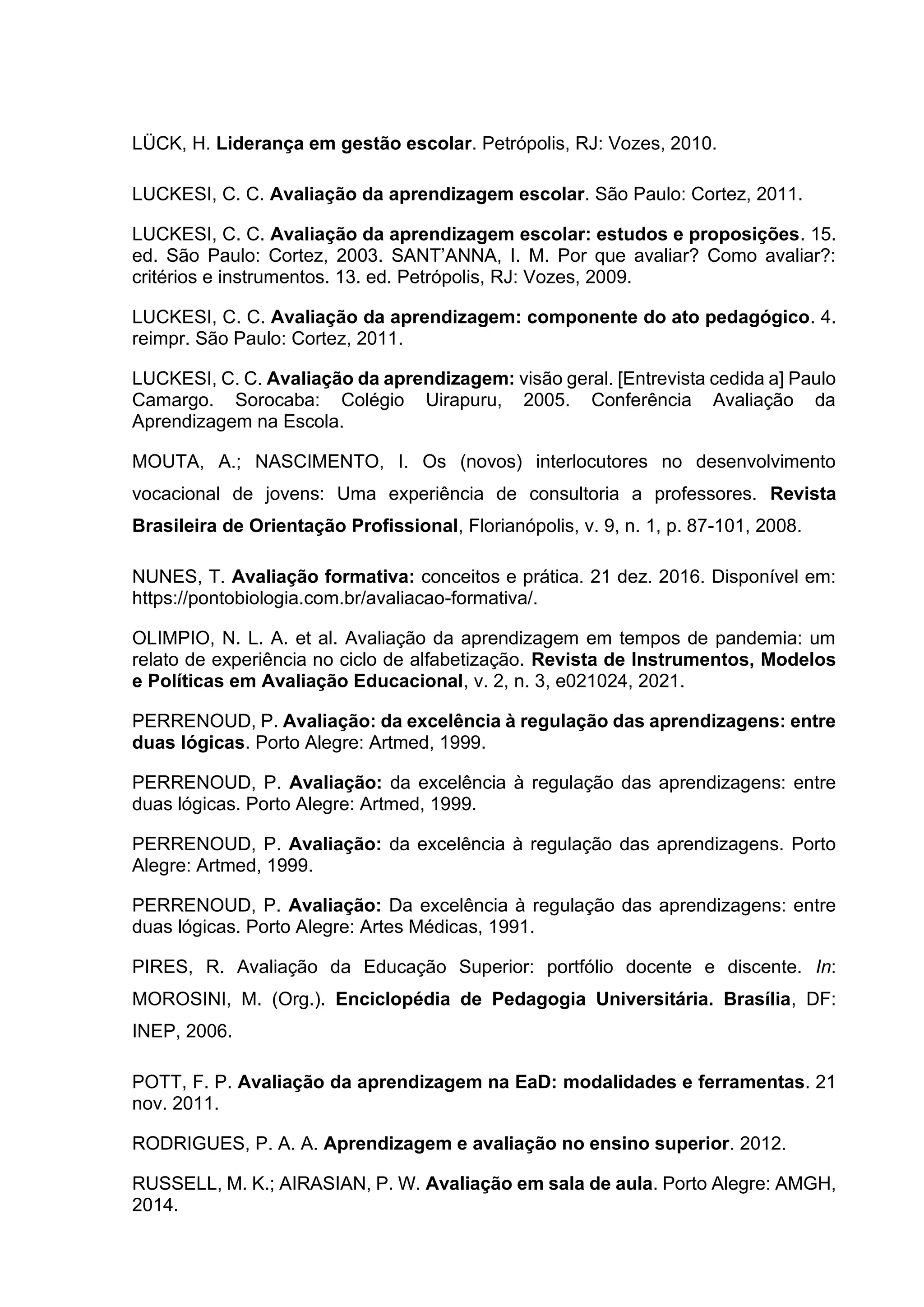 LÜCK, H. Liderança em gestão escolar. Petrópolis, RJ: Vozes, 2010.
LUCKESI, C. C. Avaliação da aprendizagem escolar. São Paulo: Cortez, 2011.
LUCKESI, C. C. Avaliação da aprendizagem escolar: estudos e proposições. 15.
ed. São Paulo: Cortez, 2003. SANT’ANNA, I. M. Por que avaliar? Como avaliar?:
critérios e instrumentos. 13. ed. Petrópolis, RJ: Vozes, 2009.
LUCKESI, C. C. Avaliação da aprendizagem: componente do ato pedagógico. 4.
reimpr. São Paulo: Cortez, 2011.
LUCKESI, C. C. Avaliação da aprendizagem: visão geral. [Entrevista cedida a] Paulo
Camargo. Sorocaba: Colégio Uirapuru, 2005. Conferência Avaliação da
Aprendizagem na Escola.
MOUTA, A.; NASCIMENTO, I. Os (novos) interlocutores no desenvolvimento
vocacional de jovens: Uma experiência de consultoria a professores. Revista
Brasileira de Orientação Profissional, Florianópolis, v. 9, n. 1, p. 87-101, 2008.
NUNES, T. Avaliação formativa: conceitos e prática. 21 dez. 2016. Disponível em:
https://pontobiologia.com.br/avaliacao-formativa/.
OLIMPIO, N. L. A. et al. Avaliação da aprendizagem em tempos de pandemia: um
relato de experiência no ciclo de alfabetização. Revista de Instrumentos, Modelos
e Políticas em Avaliação Educacional, v. 2, n. 3, e021024, 2021.
PERRENOUD, P. Avaliação: da excelência à regulação das aprendizagens: entre
duas lógicas. Porto Alegre: Artmed, 1999.
PERRENOUD, P. Avaliação: da excelência à regulação das aprendizagens: entre
duas lógicas. Porto Alegre: Artmed, 1999.
PERRENOUD, P. Avaliação: da excelência à regulação das aprendizagens. Porto
Alegre: Artmed, 1999.
PERRENOUD, P. Avaliação: Da excelência à regulação das aprendizagens: entre
duas lógicas. Porto Alegre: Artes Médicas, 1991.
PIRES, R. Avaliação da Educação Superior: portfólio docente e discente. In:
MOROSINI, M. (Org.). Enciclopédia de Pedagogia Universitária. Brasília, DF:
INEP, 2006.
POTT, F. P. Avaliação da aprendizagem na EaD: modalidades e ferramentas. 21
nov. 2011.
RODRIGUES, P. A. A. Aprendizagem e avaliação no ensino superior. 2012.
RUSSELL, M. K.; AIRASIAN, P. W. Avaliação em sala de aula. Porto Alegre: AMGH,
2014.
 