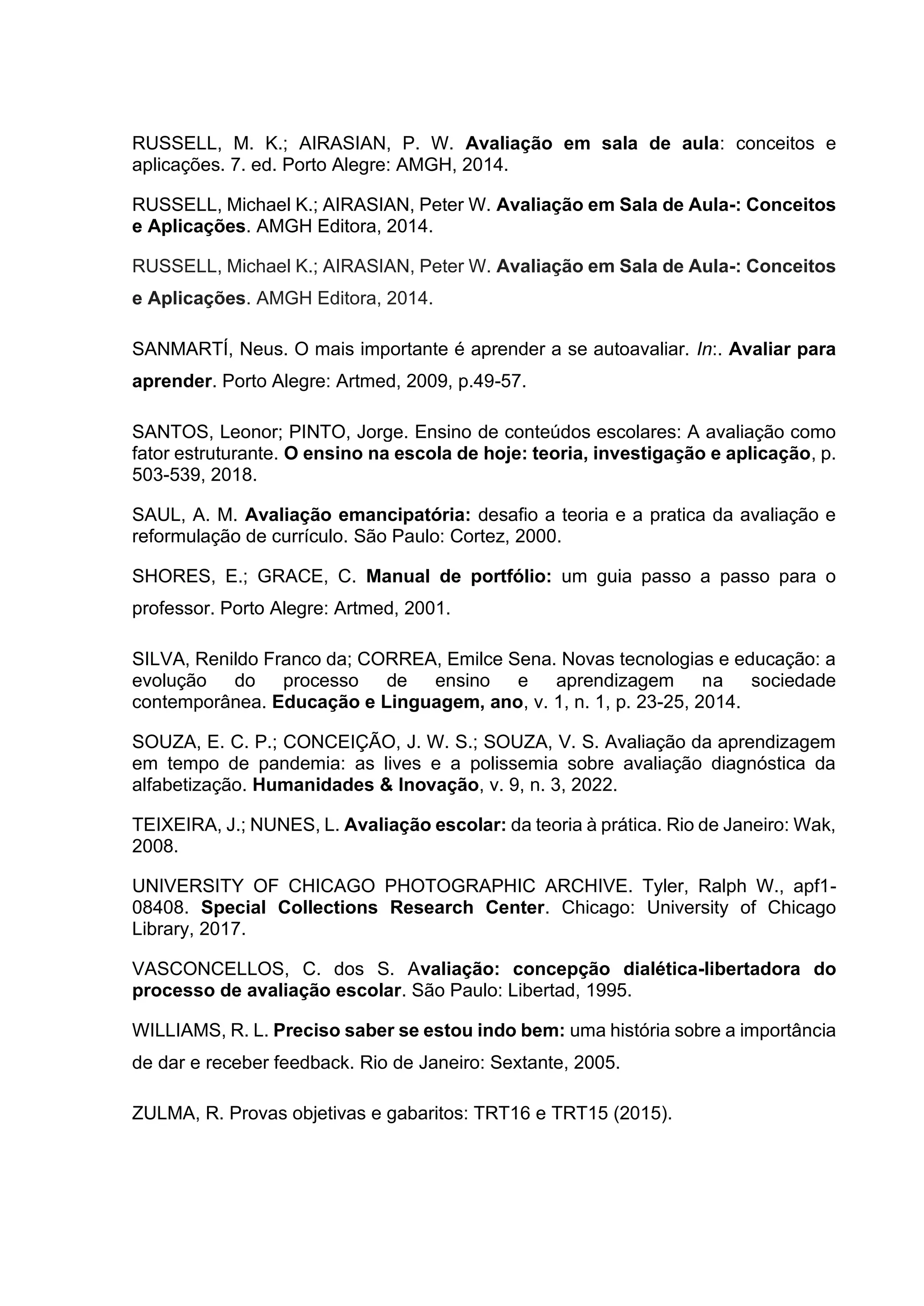 RUSSELL, M. K.; AIRASIAN, P. W. Avaliação em sala de aula: conceitos e
aplicações. 7. ed. Porto Alegre: AMGH, 2014.
RUSSELL, Michael K.; AIRASIAN, Peter W. Avaliação em Sala de Aula-: Conceitos
e Aplicações. AMGH Editora, 2014.
RUSSELL, Michael K.; AIRASIAN, Peter W. Avaliação em Sala de Aula-: Conceitos
e Aplicações. AMGH Editora, 2014.
SANMARTÍ, Neus. O mais importante é aprender a se autoavaliar. In:. Avaliar para
aprender. Porto Alegre: Artmed, 2009, p.49-57.
SANTOS, Leonor; PINTO, Jorge. Ensino de conteúdos escolares: A avaliação como
fator estruturante. O ensino na escola de hoje: teoria, investigação e aplicação, p.
503-539, 2018.
SAUL, A. M. Avaliação emancipatória: desafio a teoria e a pratica da avaliação e
reformulação de currículo. São Paulo: Cortez, 2000.
SHORES, E.; GRACE, C. Manual de portfólio: um guia passo a passo para o
professor. Porto Alegre: Artmed, 2001.
SILVA, Renildo Franco da; CORREA, Emilce Sena. Novas tecnologias e educação: a
evolução do processo de ensino e aprendizagem na sociedade
contemporânea. Educação e Linguagem, ano, v. 1, n. 1, p. 23-25, 2014.
SOUZA, E. C. P.; CONCEIÇÃO, J. W. S.; SOUZA, V. S. Avaliação da aprendizagem
em tempo de pandemia: as lives e a polissemia sobre avaliação diagnóstica da
alfabetização. Humanidades & Inovação, v. 9, n. 3, 2022.
TEIXEIRA, J.; NUNES, L. Avaliação escolar: da teoria à prática. Rio de Janeiro: Wak,
2008.
UNIVERSITY OF CHICAGO PHOTOGRAPHIC ARCHIVE. Tyler, Ralph W., apf1-
08408. Special Collections Research Center. Chicago: University of Chicago
Library, 2017.
VASCONCELLOS, C. dos S. Avaliação: concepção dialética-libertadora do
processo de avaliação escolar. São Paulo: Libertad, 1995.
WILLIAMS, R. L. Preciso saber se estou indo bem: uma história sobre a importância
de dar e receber feedback. Rio de Janeiro: Sextante, 2005.
ZULMA, R. Provas objetivas e gabaritos: TRT16 e TRT15 (2015).
 