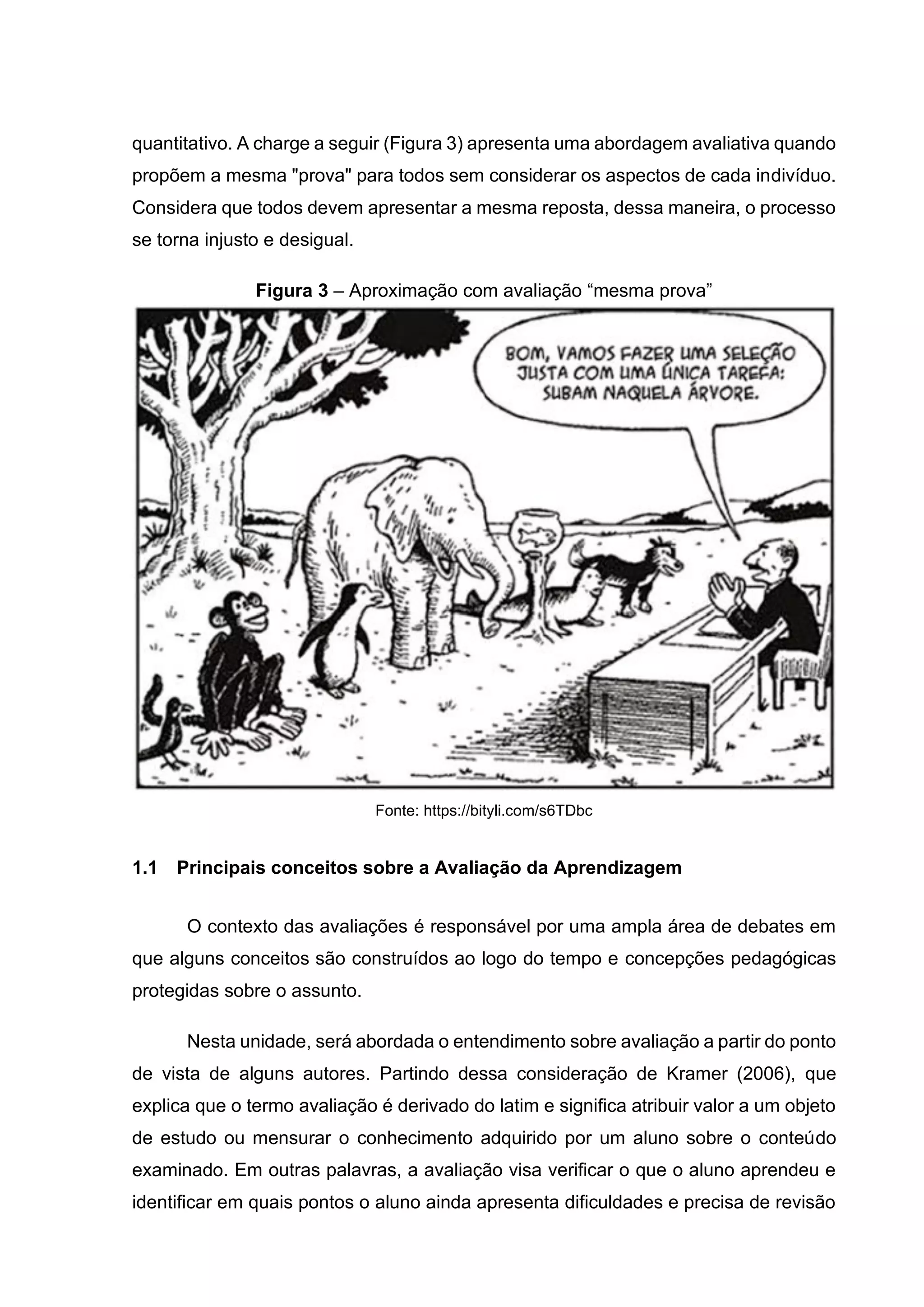 quantitativo. A charge a seguir (Figura 3) apresenta uma abordagem avaliativa quando
propõem a mesma "prova" para todos sem considerar os aspectos de cada indivíduo.
Considera que todos devem apresentar a mesma reposta, dessa maneira, o processo
se torna injusto e desigual.
Figura 3 – Aproximação com avaliação “mesma prova”
Fonte: https://bityli.com/s6TDbc
1.1 Principais conceitos sobre a Avaliação da Aprendizagem
O contexto das avaliações é responsável por uma ampla área de debates em
que alguns conceitos são construídos ao logo do tempo e concepções pedagógicas
protegidas sobre o assunto.
Nesta unidade, será abordada o entendimento sobre avaliação a partir do ponto
de vista de alguns autores. Partindo dessa consideração de Kramer (2006), que
explica que o termo avaliação é derivado do latim e significa atribuir valor a um objeto
de estudo ou mensurar o conhecimento adquirido por um aluno sobre o conteúdo
examinado. Em outras palavras, a avaliação visa verificar o que o aluno aprendeu e
identificar em quais pontos o aluno ainda apresenta dificuldades e precisa de revisão
 