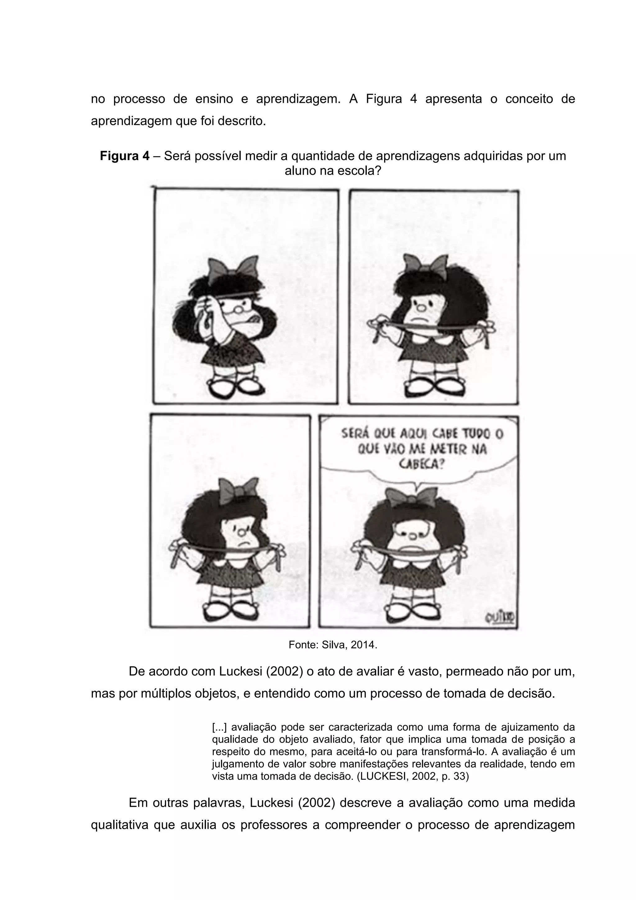 no processo de ensino e aprendizagem. A Figura 4 apresenta o conceito de
aprendizagem que foi descrito.
Figura 4 – Será possível medir a quantidade de aprendizagens adquiridas por um
aluno na escola?
Fonte: Silva, 2014.
De acordo com Luckesi (2002) o ato de avaliar é vasto, permeado não por um,
mas por múltiplos objetos, e entendido como um processo de tomada de decisão.
[...] avaliação pode ser caracterizada como uma forma de ajuizamento da
qualidade do objeto avaliado, fator que implica uma tomada de posição a
respeito do mesmo, para aceitá-lo ou para transformá-lo. A avaliação é um
julgamento de valor sobre manifestações relevantes da realidade, tendo em
vista uma tomada de decisão. (LUCKESI, 2002, p. 33)
Em outras palavras, Luckesi (2002) descreve a avaliação como uma medida
qualitativa que auxilia os professores a compreender o processo de aprendizagem
 