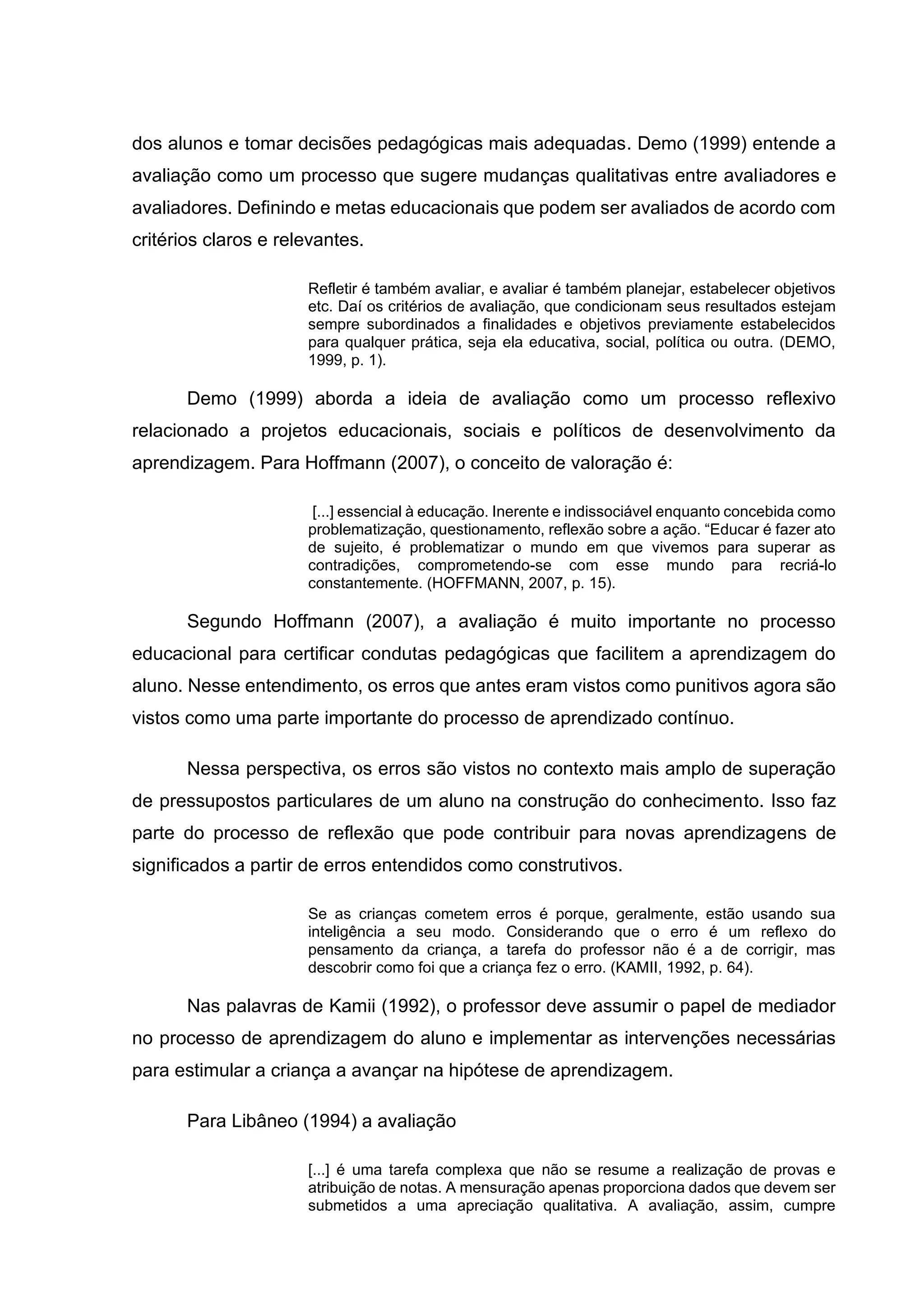 dos alunos e tomar decisões pedagógicas mais adequadas. Demo (1999) entende a
avaliação como um processo que sugere mudanças qualitativas entre avaliadores e
avaliadores. Definindo e metas educacionais que podem ser avaliados de acordo com
critérios claros e relevantes.
Refletir é também avaliar, e avaliar é também planejar, estabelecer objetivos
etc. Daí os critérios de avaliação, que condicionam seus resultados estejam
sempre subordinados a finalidades e objetivos previamente estabelecidos
para qualquer prática, seja ela educativa, social, política ou outra. (DEMO,
1999, p. 1).
Demo (1999) aborda a ideia de avaliação como um processo reflexivo
relacionado a projetos educacionais, sociais e políticos de desenvolvimento da
aprendizagem. Para Hoffmann (2007), o conceito de valoração é:
[...] essencial à educação. Inerente e indissociável enquanto concebida como
problematização, questionamento, reflexão sobre a ação. “Educar é fazer ato
de sujeito, é problematizar o mundo em que vivemos para superar as
contradições, comprometendo-se com esse mundo para recriá-lo
constantemente. (HOFFMANN, 2007, p. 15).
Segundo Hoffmann (2007), a avaliação é muito importante no processo
educacional para certificar condutas pedagógicas que facilitem a aprendizagem do
aluno. Nesse entendimento, os erros que antes eram vistos como punitivos agora são
vistos como uma parte importante do processo de aprendizado contínuo.
Nessa perspectiva, os erros são vistos no contexto mais amplo de superação
de pressupostos particulares de um aluno na construção do conhecimento. Isso faz
parte do processo de reflexão que pode contribuir para novas aprendizagens de
significados a partir de erros entendidos como construtivos.
Se as crianças cometem erros é porque, geralmente, estão usando sua
inteligência a seu modo. Considerando que o erro é um reflexo do
pensamento da criança, a tarefa do professor não é a de corrigir, mas
descobrir como foi que a criança fez o erro. (KAMII, 1992, p. 64).
Nas palavras de Kamii (1992), o professor deve assumir o papel de mediador
no processo de aprendizagem do aluno e implementar as intervenções necessárias
para estimular a criança a avançar na hipótese de aprendizagem.
Para Libâneo (1994) a avaliação
[...] é uma tarefa complexa que não se resume a realização de provas e
atribuição de notas. A mensuração apenas proporciona dados que devem ser
submetidos a uma apreciação qualitativa. A avaliação, assim, cumpre
 