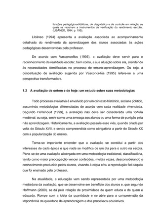 funções pedagógico-didáticas, de diagnóstico e de controle em relação as
quais se recorrem a instrumentos de verificação do rendimento escolar.
(LIBÂNEO, 1994, p. 195).
Libâneo (1994) apresenta a avaliação associada ao acompanhamento
detalhado do rendimento da aprendizagem dos alunos associadas às ações
pedagógicas desenvolvidas pelo professor.
De acordo com Vasconcellos (1995), a avaliação deve servir para o
reconhecimento da realidade escolar, bem como, a sua atuação sobre ela, atendendo
às necessidades identificadas no processo de ensino-aprendizagem. Ou seja, a
conceituação de avaliação sugerida por Vasconcellos (1995) refere-se a uma
perspectiva transformadora.
1.2 A avaliação de ontem e de hoje: um estudo sobre suas metodologias
Todo processo avaliativo é envolvido por um contexto histórico, social e político,
assumindo metodologias diferenciadas de acordo com cada realidade vivenciada.
Segundo Perrenoud (1999), a avaliação não deve ser considerada uma tortura
medieval, ou seja, servir como uma ameaça aos alunos ou uma forma de punição pela
não aprendizagem. Historicamente, a avaliação possuía esse viés, quando criada por
volta do Século XVII, e sendo compreendida como obrigatória a partir do Século XX
com a popularização do ensino.
Torna-se importante entender que a avaliação se constitui a partir dos
interesses de cada época e que nada se modifica de um dia para o outro na escola.
Parte-se de uma avaliação alicerçada em uma metodologia tradicional, classificatória,
tendo como maior preocupação vencer conteúdos, muitas vezes, desconsiderando o
conhecimento produzido pelos alunos, visando à cópia e/ou a reprodução fiel daquilo
que foi ensinado pelo professor.
Na atualidade, a educação vem sendo representada por uma metodologia
mediadora da avaliação, que se desenvolve em benefício dos alunos e, que segundo
Hoffmann (2009), se dá pela relação de proximidade de quem educa e de quem é
educado. Rompe com a ideia da quantidade e se abre para a compreensão da
importância da qualidade da aprendizagem e dos processos educativos.
 