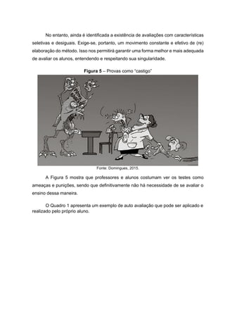No entanto, ainda é identificada a existência de avaliações com características
seletivas e desiguais. Exige-se, portanto, um movimento constante e efetivo de (re)
elaboração do método. Isso nos permitirá garantir uma forma melhor e mais adequada
de avaliar os alunos, entendendo e respeitando sua singularidade.
Figura 5 – Provas como “castigo”
Fonte: Domingues, 2015.
A Figura 5 mostra que professores e alunos costumam ver os testes como
ameaças e punições, sendo que definitivamente não há necessidade de se avaliar o
ensino dessa maneira.
O Quadro 1 apresenta um exemplo de auto avaliação que pode ser aplicado e
realizado pelo próprio aluno.
 