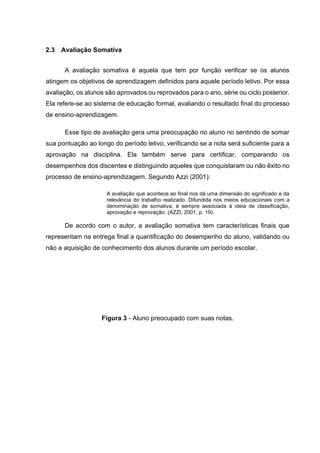 2.3 Avaliação Somativa
A avaliação somativa é aquela que tem por função verificar se os alunos
atingem os objetivos de aprendizagem definidos para aquele período letivo. Por essa
avaliação, os alunos são aprovados ou reprovados para o ano, série ou ciclo posterior.
Ela refere-se ao sistema de educação formal, avaliando o resultado final do processo
de ensino-aprendizagem.
Esse tipo de avaliação gera uma preocupação no aluno no sentindo de somar
sua pontuação ao longo do período letivo, verificando se a nota será suficiente para a
aprovação na disciplina. Ela também serve para certificar, comparando os
desempenhos dos discentes e distinguindo aqueles que conquistaram ou não êxito no
processo de ensino-aprendizagem. Segundo Azzi (2001):
A avaliação que acontece ao final nos dá uma dimensão do significado e da
relevância do trabalho realizado. Difundida nos meios educacionais com a
denominação de somativa, é sempre associada à ideia de classificação,
aprovação e reprovação. (AZZI, 2001, p. 19).
De acordo com o autor, a avaliação somativa tem características finais que
representam na entrega final a quantificação do desempenho do aluno, validando ou
não a aquisição de conhecimento dos alunos durante um período escolar.
Figura 3 - Aluno preocupado com suas notas.
 