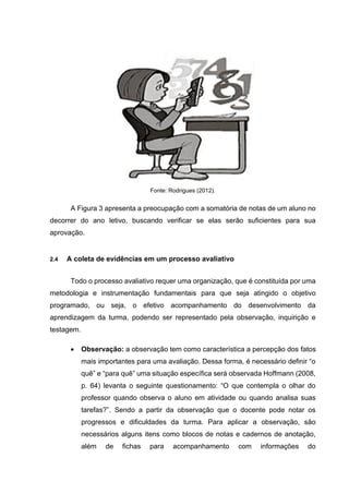 Fonte: Rodrigues (2012).
A Figura 3 apresenta a preocupação com a somatória de notas de um aluno no
decorrer do ano letivo, buscando verificar se elas serão suficientes para sua
aprovação.
2.4 A coleta de evidências em um processo avaliativo
Todo o processo avaliativo requer uma organização, que é constituída por uma
metodologia e instrumentação fundamentais para que seja atingido o objetivo
programado, ou seja, o efetivo acompanhamento do desenvolvimento da
aprendizagem da turma, podendo ser representado pela observação, inquirição e
testagem.
• Observação: a observação tem como característica a percepção dos fatos
mais importantes para uma avaliação. Dessa forma, é necessário definir “o
quê” e “para quê” uma situação específica será observada Hoffmann (2008,
p. 64) levanta o seguinte questionamento: “O que contempla o olhar do
professor quando observa o aluno em atividade ou quando analisa suas
tarefas?”. Sendo a partir da observação que o docente pode notar os
progressos e dificuldades da turma. Para aplicar a observação, são
necessários alguns itens como blocos de notas e cadernos de anotação,
além de fichas para acompanhamento com informações do
 