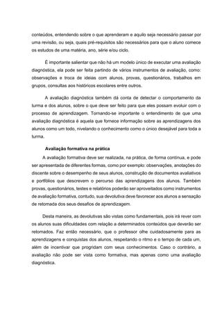 conteúdos, entendendo sobre o que aprenderam e aquilo seja necessário passar por
uma revisão, ou seja, quais pré-requisitos são necessários para que o aluno comece
os estudos de uma matéria, ano, série e/ou ciclo.
É importante salientar que não há um modelo único de executar uma avaliação
diagnóstica, ela pode ser feita partindo de vários instrumentos de avaliação, como:
observações e troca de ideias com alunos, provas, questionários, trabalhos em
grupos, consultas aos históricos escolares entre outros.
A avaliação diagnóstica também dá conta de detectar o comportamento da
turma e dos alunos, sobre o que deve ser feito para que eles possam evoluir com o
processo de aprendizagem. Tornando-se importante o entendimento de que uma
avaliação diagnóstica é aquela que fornece informação sobre as aprendizagens dos
alunos como um todo, nivelando o conhecimento como o único desejável para toda a
turma.
Avaliação formativa na prática
A avaliação formativa deve ser realizada, na prática, de forma contínua, e pode
ser apresentada de diferentes formas, como por exemplo: observações, anotações do
discente sobre o desempenho de seus alunos, construção de documentos avaliativos
e portfólios que descrevem o percurso das aprendizagens dos alunos. Também
provas, questionários, testes e relatórios poderão ser aproveitados como instrumentos
de avaliação formativa, contudo, sua devolutiva deve favorecer aos alunos a sensação
de retomada dos seus desafios de aprendizagem.
Desta maneira, as devolutivas são vistas como fundamentais, pois irá rever com
os alunos suas dificuldades com relação a determinados conteúdos que deverão ser
retomados. Faz então necessário, que o professor olhe cuidadosamente para as
aprendizagens e conquistas dos alunos, respeitando o ritmo e o tempo de cada um,
além de incentivar que progridam com seus conhecimentos. Caso o contrário, a
avaliação não pode ser vista como formativa, mas apenas como uma avaliação
diagnóstica.
 