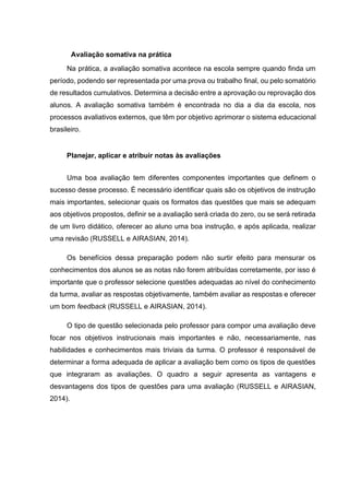 Avaliação somativa na prática
Na prática, a avaliação somativa acontece na escola sempre quando finda um
período, podendo ser representada por uma prova ou trabalho final, ou pelo somatório
de resultados cumulativos. Determina a decisão entre a aprovação ou reprovação dos
alunos. A avaliação somativa também é encontrada no dia a dia da escola, nos
processos avaliativos externos, que têm por objetivo aprimorar o sistema educacional
brasileiro.
Planejar, aplicar e atribuir notas às avaliações
Uma boa avaliação tem diferentes componentes importantes que definem o
sucesso desse processo. É necessário identificar quais são os objetivos de instrução
mais importantes, selecionar quais os formatos das questões que mais se adequam
aos objetivos propostos, definir se a avaliação será criada do zero, ou se será retirada
de um livro didático, oferecer ao aluno uma boa instrução, e após aplicada, realizar
uma revisão (RUSSELL e AIRASIAN, 2014).
Os benefícios dessa preparação podem não surtir efeito para mensurar os
conhecimentos dos alunos se as notas não forem atribuídas corretamente, por isso é
importante que o professor selecione questões adequadas ao nível do conhecimento
da turma, avaliar as respostas objetivamente, também avaliar as respostas e oferecer
um bom feedback (RUSSELL e AIRASIAN, 2014).
O tipo de questão selecionada pelo professor para compor uma avaliação deve
focar nos objetivos instrucionais mais importantes e não, necessariamente, nas
habilidades e conhecimentos mais triviais da turma. O professor é responsável de
determinar a forma adequada de aplicar a avaliação bem como os tipos de questões
que integraram as avaliações. O quadro a seguir apresenta as vantagens e
desvantagens dos tipos de questões para uma avaliação (RUSSELL e AIRASIAN,
2014).
 
