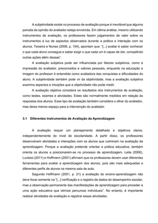 A subjetividade existe no processo de avaliação porque é inevitável que alguma
parcela da opinião do avaliador esteja envolvida. Em última análise, mesmo utilizando
instrumentos de avaliação, os professores fazem julgamentos de valor sobre os
instrumentos à luz de aspectos observados durante a prática e interação com os
alunos. Teixeira e Nunes (2008, p. 104), apontam que: “[...] avaliar é saber conhecer
o que cada aluno consegue e saber exigir o que cada um é capaz de dar, compelindo
outras ações além dessas”.
A avaliação subjetiva pode ser influenciada por fatores subjetivos, como a
impressão do avaliador, preconceitos e valores pessoais, enquanto na educação a
imagem do professor é entendida como avaliadora das conquistas e dificuldades do
aluno. A subjetividade também pode vir da objetividade, mas a avaliação subjetiva
examina aspectos e intuições que a objetividade não pode medir.
A avaliação objetiva considera os resultados dos instrumentos de avaliação,
como testes, exames e atividades. Estes são normalmente medidos em relação às
respostas dos alunos. Esse tipo de avaliação também considera o olhar do avaliador,
mas deixa menos espaço para a intervenção do avaliador.
3.1 Diferentes Instrumentos de Avaliação da Aprendizagem
A avaliação requer um planejamento detalhado e objetivos claros,
independentemente do nível de escolaridade. A partir disso, os professores
desenvolvem atividades e interações com os alunos que culminam na avaliação da
aprendizagem. Porque a avaliação pretende orientar a prática educativa, também
orienta os alunos a posicionarem-se no processo de aprendizagem. Leite (2006),
Luckesi (2011) e Hoffmann (2001) afirmam que os professores devem usar diferentes
ferramentas para avaliar a aprendizagem dos alunos, pois são mais adequadas a
diferentes perfis de alunos na mesma sala de aula.
Segundo Hoffmann (2001, p. 21) a avaliação do ensino-aprendizagem não
deve focar somente na “[...] verificação e o registro de dados do desempenho escolar,
mas a observação permanente das manifestações de aprendizagem para proceder a
uma ação educativa que otimize percursos individuais”. No entanto, é importante
realizar atividades de avaliação e registrar essas atividades.
 