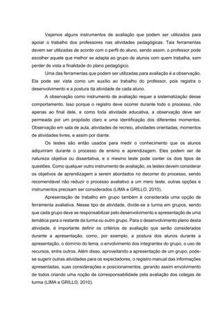 Vejamos alguns instrumentos de avaliação que podem ser utilizados para
apoiar o trabalho dos professores nas atividades pedagógicas. Tais ferramentas
devem ser utilizadas de acordo com o perfil do aluno, sendo assim, o professor pode
escolher aquele que melhor se adapta ao grupo de alunos com quem trabalha, sem
perder de vista a finalidade do plano pedagógico.
Uma das ferramentas que podem ser utilizadas para avaliação é a observação.
Ela pode ser vista como um auxílio ao trabalho do professor, pois registra o
desenvolvimento e a postura da atividade de cada aluno.
A observação como instrumento de avaliação requer a sistematização desse
comportamento. Isso porque o registro deve ocorrer durante todo o processo, não
apenas ao final dele, e como toda atividade educativa, a observação deve ser
permeada por um propósito claro e uma identificação dos diferentes momentos.
Observação em sala de aula, atividades de recreio, atividades orientadas, momentos
de atividades livres, e assim por diante.
Os testes são então usados para medir o conhecimento que os alunos
adquiriram durante o processo de ensino e aprendizagem. Eles podem ser de
natureza objetiva ou dissertativa, e o mesmo teste pode conter os dois tipos de
questões. Como qualquer outro instrumento de avaliação, os testes devem considerar
os objetivos de aprendizagem a serem abordados no decorrer do processo, sendo
recomendável não reduzir o processo avaliativo a um mero teste, outras opções e
instrumentos precisam ser considerados (LIMA e GRILLO, 2010).
Apresentação de trabalho em grupo também é considerada uma opção de
ferramenta avaliativa. Nesse tipo de atividade, divide-se a turma em grupos, sendo
que cada grupo deve se responsabilizar pelo desenvolvimento e apresentação de uma
temática para o restante da turma ou outro grupo. Para o desenvolvimento pleno desta
atividade, é importante definir os critérios de avaliação que serão considerados
durante a apresentação, como, por exemplo, a postura dos alunos durante a
apresentação, o domínio do tema, o envolvimento dos integrantes do grupo, o uso de
recursos, entre outros. Além disso, aproveitando a apresentação de um grupo, pode-
se sugerir outras atividades para os expectadores, o registro manual das informações
apresentadas, suas considerações e posicionamentos, gerando assim envolvimento
de todos criando uma noção de corresponsabilidade pela avaliação dos colegas de
turma (LIMA e GRILLO, 2010).
 