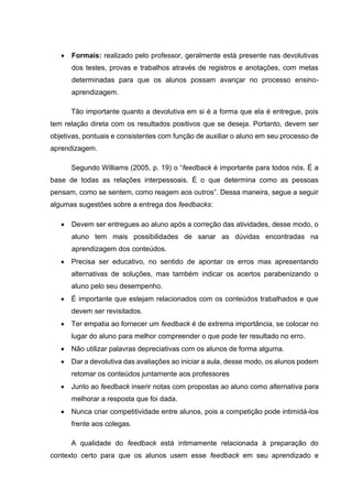 • Formais: realizado pelo professor, geralmente está presente nas devolutivas
dos testes, provas e trabalhos através de registros e anotações, com metas
determinadas para que os alunos possam avançar no processo ensino-
aprendizagem.
Tão importante quanto a devolutiva em si é a forma que ela é entregue, pois
tem relação direta com os resultados positivos que se deseja. Portanto, devem ser
objetivas, pontuais e consistentes com função de auxiliar o aluno em seu processo de
aprendizagem.
Segundo Williams (2005, p. 19) o “feedback é importante para todos nós. É a
base de todas as relações interpessoais. É o que determina como as pessoas
pensam, como se sentem, como reagem aos outros”. Dessa maneira, segue a seguir
algumas sugestões sobre a entrega dos feedbacks:
• Devem ser entregues ao aluno após a correção das atividades, desse modo, o
aluno tem mais possibilidades de sanar as dúvidas encontradas na
aprendizagem dos conteúdos.
• Precisa ser educativo, no sentido de apontar os erros mas apresentando
alternativas de soluções, mas também indicar os acertos parabenizando o
aluno pelo seu desempenho.
• É importante que estejam relacionados com os conteúdos trabalhados e que
devem ser revisitados.
• Ter empatia ao fornecer um feedback é de extrema importância, se colocar no
lugar do aluno para melhor compreender o que pode ter resultado no erro.
• Não utilizar palavras depreciativas com os alunos de forma alguma.
• Dar a devolutiva das avaliações ao iniciar a aula, desse modo, os alunos podem
retomar os conteúdos juntamente aos professores
• Junto ao feedback inserir notas com propostas ao aluno como alternativa para
melhorar a resposta que foi dada.
• Nunca criar competitividade entre alunos, pois a competição pode intimidá-los
frente aos colegas.
A qualidade do feedback está intimamente relacionada à preparação do
contexto certo para que os alunos usem esse feedback em seu aprendizado e
 