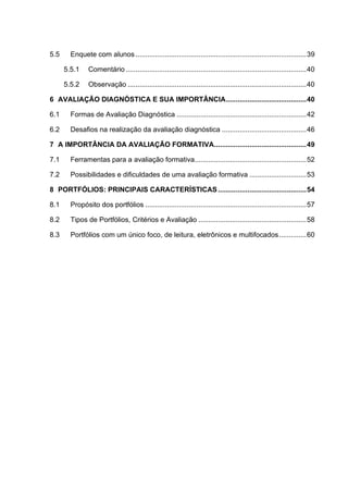 5.5 Enquete com alunos .......................................................................................39
5.5.1 Comentário ............................................................................................40
5.5.2 Observação ...........................................................................................40
6 AVALIAÇÃO DIAGNÓSTICA E SUA IMPORTÂNCIA.........................................40
6.1 Formas de Avaliação Diagnóstica ..................................................................42
6.2 Desafios na realização da avaliação diagnóstica ...........................................46
7 A IMPORTÂNCIA DA AVALIAÇÃO FORMATIVA...............................................49
7.1 Ferramentas para a avaliação formativa.........................................................52
7.2 Possibilidades e dificuldades de uma avaliação formativa .............................53
8 PORTFÓLIOS: PRINCIPAIS CARACTERÍSTICAS .............................................54
8.1 Propósito dos portfólios ..................................................................................57
8.2 Tipos de Portfólios, Critérios e Avaliação .......................................................58
8.3 Portfólios com um único foco, de leitura, eletrônicos e multifocados..............60
 