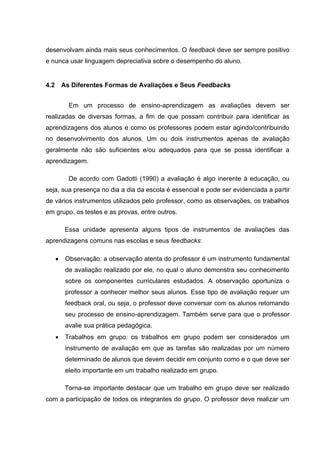desenvolvam ainda mais seus conhecimentos. O feedback deve ser sempre positivo
e nunca usar linguagem depreciativa sobre o desempenho do aluno.
4.2 As Diferentes Formas de Avaliações e Seus Feedbacks
Em um processo de ensino-aprendizagem as avaliações devem ser
realizadas de diversas formas, a fim de que possam contribuir para identificar as
aprendizagens dos alunos e como os professores podem estar agindo/contribuindo
no desenvolvimento dos alunos. Um ou dois instrumentos apenas de avaliação
geralmente não são suficientes e/ou adequados para que se possa identificar a
aprendizagem.
De acordo com Gadotti (1990) a avaliação é algo inerente à educação, ou
seja, sua presença no dia a dia da escola é essencial e pode ser evidenciada a partir
de vários instrumentos utilizados pelo professor, como as observações, os trabalhos
em grupo, os testes e as provas, entre outros.
Essa unidade apresenta alguns tipos de instrumentos de avaliações das
aprendizagens comuns nas escolas e seus feedbacks:
• Observação: a observação atenta do professor é um instrumento fundamental
de avaliação realizado por ele, no qual o aluno demonstra seu conhecimento
sobre os componentes curriculares estudados. A observação oportuniza o
professor a conhecer melhor seus alunos. Esse tipo de avaliação requer um
feedback oral, ou seja, o professor deve conversar com os alunos retomando
seu processo de ensino-aprendizagem. Também serve para que o professor
avalie sua prática pedagógica.
• Trabalhos em grupo: os trabalhos em grupo podem ser considerados um
instrumento de avaliação em que as tarefas são realizadas por um número
determinado de alunos que devem decidir em conjunto como e o que deve ser
eleito importante em um trabalho realizado em grupo.
Torna-se importante destacar que um trabalho em grupo deve ser realizado
com a participação de todos os integrantes do grupo. O professor deve realizar um
 