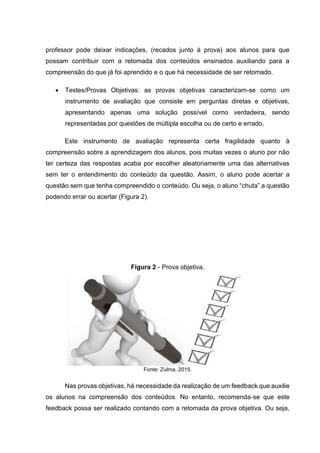 professor pode deixar indicações, (recados junto à prova) aos alunos para que
possam contribuir com a retomada dos conteúdos ensinados auxiliando para a
compreensão do que já foi aprendido e o que há necessidade de ser retomado.
• Testes/Provas Objetivas: as provas objetivas caracterizam-se como um
instrumento de avaliação que consiste em perguntas diretas e objetivas,
apresentando apenas uma solução possível como verdadeira, sendo
representadas por questões de múltipla escolha ou de certo e errado.
Este instrumento de avaliação representa certa fragilidade quanto à
compreensão sobre a aprendizagem dos alunos, pois muitas vezes o aluno por não
ter certeza das respostas acaba por escolher aleatoriamente uma das alternativas
sem ter o entendimento do conteúdo da questão. Assim, o aluno pode acertar a
questão sem que tenha compreendido o conteúdo. Ou seja, o aluno “chuta” a questão
podendo errar ou acertar (Figura 2).
Figura 2 - Prova objetiva.
Fonte: Zulma, 2015.
Nas provas objetivas, há necessidade da realização de um feedback que auxilie
os alunos na compreensão dos conteúdos. No entanto, recomenda-se que este
feedback possa ser realizado contando com a retomada da prova objetiva. Ou seja,
 