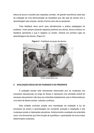 leitura da prova e escolha das respostas corretas. Há grande recorrência neste tipo
de avaliação de uma demonstração de resultados que não seja de acordo com a
aprendizagem das crianças, devido à forma como ela se apresenta.
Todo feedback deve servir para retroalimentar a prática pedagógica do
professor. Inicie sempre trazendo aspectos positivos aos alunos. Nunca comece um
feedback apontando o que é negativo ou errado. Valorize em primeiro lugar as
aprendizagens dos alunos. (Figura 3).
Figura 3 - Feedback ao grupo de alunos.
Fonte: Shutterstock.com
5 AVALIAÇÃO ESCOLAR DO PASSADO E DO PRESENTE
A avaliação escolar está intimamente relacionada com as mudanças nos
processos educacionais ao longo do tempo e representa uma atividade central do
processo educacional e não deve ser entendida isoladamente, pois é influenciada por
uma série de fatores sociais, culturais e políticos.
Esta unidade curricular propõe uma reavaliação da avaliação à luz de
processos de ensino e aprendizagem em constante evolução e adaptação e das
mudanças sociais e implicações educativas. Anteriormente a avaliação era entendida
como uma ferramenta que tinha função de quantificar o aprendizado da turma sobre
determinados conteúdos.
 