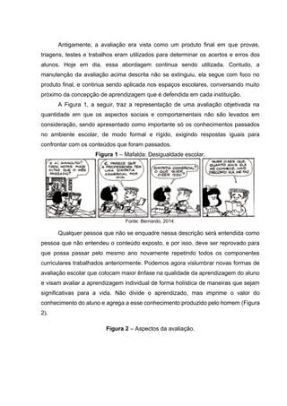 Antigamente, a avaliação era vista como um produto final em que provas,
triagens, testes e trabalhos eram utilizados para determinar os acertos e erros dos
alunos. Hoje em dia, essa abordagem continua sendo utilizada. Contudo, a
manutenção da avaliação acima descrita não se extinguiu, ela segue com foco no
produto final, e continua sendo aplicada nos espaços escolares, conversando muito
próximo da concepção de aprendizagem que é defendida em cada instituição.
A Figura 1, a seguir, traz a representação de uma avaliação objetivada na
quantidade em que os aspectos sociais e comportamentais não são levados em
consideração, sendo apresentado como importante só os conhecimentos passados
no ambiente escolar, de modo formal e rígido, exigindo respostas iguais para
confrontar com os conteúdos que foram passados.
Figura 1 – Mafalda: Desigualdade escolar.
Fonte: Bernardo, 2014.
Qualquer pessoa que não se enquadre nessa descrição será entendida como
pessoa que não entendeu o conteúdo exposto, e por isso, deve ser reprovado para
que possa passar pelo mesmo ano novamente repetindo todos os componentes
curriculares trabalhados anteriormente. Podemos agora vislumbrar novas formas de
avaliação escolar que colocam maior ênfase na qualidade da aprendizagem do aluno
e visam avaliar a aprendizagem individual de forma holística de maneiras que sejam
significativas para a vida. Não divide o aprendizado, mas imprime o valor do
conhecimento do aluno e agrega a esse conhecimento produzido pelo homem (Figura
2).
Figura 2 – Aspectos da avaliação.
 