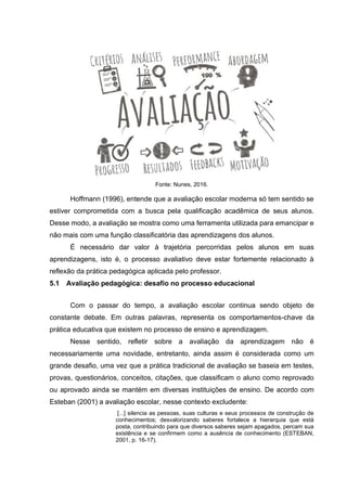 Fonte: Nunes, 2016.
Hoffmann (1996), entende que a avaliação escolar moderna só tem sentido se
estiver comprometida com a busca pela qualificação acadêmica de seus alunos.
Desse modo, a avaliação se mostra como uma ferramenta utilizada para emancipar e
não mais com uma função classificatória das aprendizagens dos alunos.
É necessário dar valor à trajetória percorridas pelos alunos em suas
aprendizagens, isto é, o processo avaliativo deve estar fortemente relacionado à
reflexão da prática pedagógica aplicada pelo professor.
5.1 Avaliação pedagógica: desafio no processo educacional
Com o passar do tempo, a avaliação escolar continua sendo objeto de
constante debate. Em outras palavras, representa os comportamentos-chave da
prática educativa que existem no processo de ensino e aprendizagem.
Nesse sentido, refletir sobre a avaliação da aprendizagem não é
necessariamente uma novidade, entretanto, ainda assim é considerada como um
grande desafio, uma vez que a prática tradicional de avaliação se baseia em testes,
provas, questionários, conceitos, citações, que classificam o aluno como reprovado
ou aprovado ainda se mantém em diversas instituições de ensino. De acordo com
Esteban (2001) a avaliação escolar, nesse contexto excludente:
[...] silencia as pessoas, suas culturas e seus processos de construção de
conhecimentos; desvalorizando saberes fortalece a hierarquia que está
posta, contribuindo para que diversos saberes sejam apagados, percam sua
existência e se confirmem como a ausência de conhecimento (ESTEBAN,
2001, p. 16-17).
 