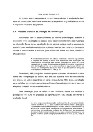 Fonte: Morales Quintero, 2011.
No entanto, como a educação é um processo evolutivo, a avaliação também
deve encontrar outros métodos de avaliação que respeitem a singularidade dos alunos
e respeitem seu direito de aprender.
5.2 Processo Evolutivo da Avaliação da Aprendizagem
Juntamente com o desenvolvimento do ensino-aprendizagem, também é
necessário rever a avaliação das escolas e seu posicionamento diante das mudanças
na educação. Dessa forma, a avaliação deve ir além da ideia de medir a aquisição de
conteúdo para a reflexão contínua, e a avaliação deve ser vista como um processo de
análise e reflexão sobre a realidade para modificá-la. Sobre esta ideia, Perrenoud
(1999) diz que:
A característica constante das práticas avaliativas é submeter regularmente
o conjunto dos alunos a provas que evidenciam uma distribuição dos
desempenhos, portanto de bons e maus desempenhos, senão de bons e
maus alunos. Às vezes, diz-se que essa avaliação é normativa, no sentido de
criar distribuição normal [...] os desempenhos de alguns que definem em
relação aos desempenhos dos outros mais do que aos domínios almejados
ou a objetivos. (PERRENOUD, 1999, p. 66).
Perrenoud (1999) nos ajuda a entender que as avaliações não devem funcionar
como uma “comparação” de alunos, mas sim para avaliar o nível de conhecimento
dos alunos, em vez de separá-los em bons e maus alunos. Além disso, a avaliação
deve trabalhar em conjunto com o desenvolvimento/aprendizagem do aluno para que
ele possa progredir em seus conhecimentos.
Essa orientação pode se referir a uma avaliação aberta que enfatiza a
participação do aluno no processo de aprendizagem. Saul (1995) caracteriza a
avaliação liberal:
[...] como um processo de descrição, análise e crítica de uma dada realidade,
visando transformá-la. [...]. Está situada numa vertente político- -pedagógica
cujo interesse primordial é emancipador, ou seja, libertador, visando provocar
a crítica, de modo a libertar o sujeito de condicionamentos deterministas. O
compromisso primordial desta avaliação é o de fazer com que as pessoas
direta ou indiretamente envolvidas em uma ação educacional escrevam a sua
‘própria história’ e gerem suas próprias alternativas de ação. (SAUL, 1995, p.
61).
 