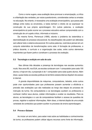 Como o nome sugere, essa avaliação deve promover a emancipação, a crítica
e a libertação das verdades, por vezes questionáveis, consideradas certas ou erradas
na educação. No entanto, é necessária uma avaliação emancipatória, que passe pelo
diálogo entre todos os envolvidos, e todos tenham o direito de se expressar na
construção de sua própria aprendizagem. Em outras palavras, a avaliação
emancipatória só pode ocorrer se o processo educativo estiver comprometido com a
construção de um sujeito crítico, informado e inclusivo.
Da mesma forma, Perrenoud (1999), aborda o problema da sistemática e
desmobilização do processo educacional. As classificações não podem ser alteradas
sem alterar todo o sistema educacional. Em outras palavras, você deve pensar em um
conjunto sistemático de transformações como este: A formação de professores, a
prática docente, o currículo e a organização das aulas, entre outros elementos
importantes que fazem parte e constituem o processo de avaliação.
5.3 Tecnologia e avalição em sala de aula
Nas últimas três décadas a presença de tecnologias nas escolas aumentou
muito. Nos anos 80, nos EUA, as escolas contavam com 1 computador para cada 100
alunos, e hoje em dia, a proporção é de 1 computador para cada quatro alunos. Além
disso, quase todas as escolas públicas do território estadunidense dispõem de acesso
à internet.
A grande disponibilidade de máquinas, computadores, tabelets, entre outros
pode criar oportunidades para que professores possam aumentar a eficiência e
precisão das avaliações que são realizadas ao longo das etapas do processo de
instrução da turma. Os computadores e as tecnologias auxiliam os professores a
conhecer melhor seus alunos, coletar informações e avaliar os resultados. Para os
alunos, as tecnologias e o uso de computadores facilitam o acesso às questões de
provas, registrar e explorar informações. Além disso, a internet dispõe de uma ampla
variedade de conteúdos que podem auxiliar no processo de ensino-aprendizagem.
5.4 Provas e Quizzes
Ao iniciar um ano letivo, para saber mais sobre as habilidades e conhecimentos
da turma, os professores podem utilizar alguns recursos como fonte de informação.
 