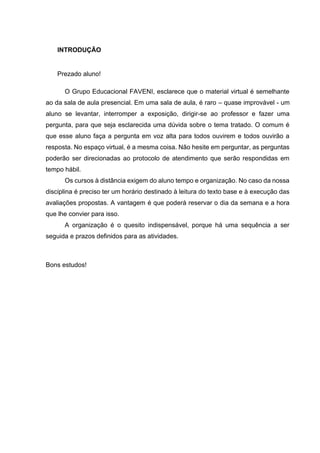 INTRODUÇÃO
Prezado aluno!
O Grupo Educacional FAVENI, esclarece que o material virtual é semelhante
ao da sala de aula presencial. Em uma sala de aula, é raro – quase improvável - um
aluno se levantar, interromper a exposição, dirigir-se ao professor e fazer uma
pergunta, para que seja esclarecida uma dúvida sobre o tema tratado. O comum é
que esse aluno faça a pergunta em voz alta para todos ouvirem e todos ouvirão a
resposta. No espaço virtual, é a mesma coisa. Não hesite em perguntar, as perguntas
poderão ser direcionadas ao protocolo de atendimento que serão respondidas em
tempo hábil.
Os cursos à distância exigem do aluno tempo e organização. No caso da nossa
disciplina é preciso ter um horário destinado à leitura do texto base e à execução das
avaliações propostas. A vantagem é que poderá reservar o dia da semana e a hora
que lhe convier para isso.
A organização é o quesito indispensável, porque há uma sequência a ser
seguida e prazos definidos para as atividades.
Bons estudos!
 