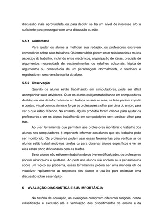 discussão mais aprofundada ou para decidir se há um nível de interesse alto o
suficiente para prosseguir com uma discussão ou não.
5.5.1 Comentário
Para ajudar os alunos a melhorar sua redação, os professores escrevem
comentários sobre seus trabalhos. Os comentários podem estar relacionados a muitos
aspectos do trabalho, incluindo erros mecânicos, organização de ideias, precisão de
argumentos, necessidade de esclarecimentos ou detalhes adicionais, lógica de
argumentos ou consistência de um personagem. Normalmente, o feedback é
registrado em uma versão escrita do aluno.
5.5.2 Observação
Quando os alunos estão trabalhando em computadores, pode ser difícil
acompanhar suas atividades. Quer os alunos estejam trabalhando em computadores
desktop na sala de informática ou em laptops na sala de aula, as telas podem impedir
o contato visual com os alunos e forçar os professores a olhar por cima do ombro para
ver o que estão fazendo. No entanto, alguns produtos foram criados para ajudar os
professores a ver os alunos trabalhando em computadores sem precisar olhar para
trás.
Ao usar ferramentas que permitem aos professores monitorar o trabalho dos
alunos nos computadores, é importante informar aos alunos que seu trabalho pode
ser monitorado. Os professores podem usar essas ferramentas para verificar se os
alunos estão trabalhando nas tarefas ou para observar alunos específicos e ver se
eles estão tendo dificuldades com as tarefas.
Se os alunos não estiverem trabalhando ou tiverem dificuldades, os professores
podem alcançá-los e ajudá-los. Ao pedir aos alunos que anotem seus pensamentos
sobre um tópico ou problema, essas ferramentas podem ser uma maneira útil de
visualizar rapidamente as respostas dos alunos e usá-las para estimular uma
discussão sobre esse tópico.
6 AVALIAÇÃO DIAGNÓSTICA E SUA IMPORTÂNCIA
Na história da educação, as avaliações cumpriram diferentes funções, desde
classificação e exclusão até a verificação dos procedimentos de ensino e da
 